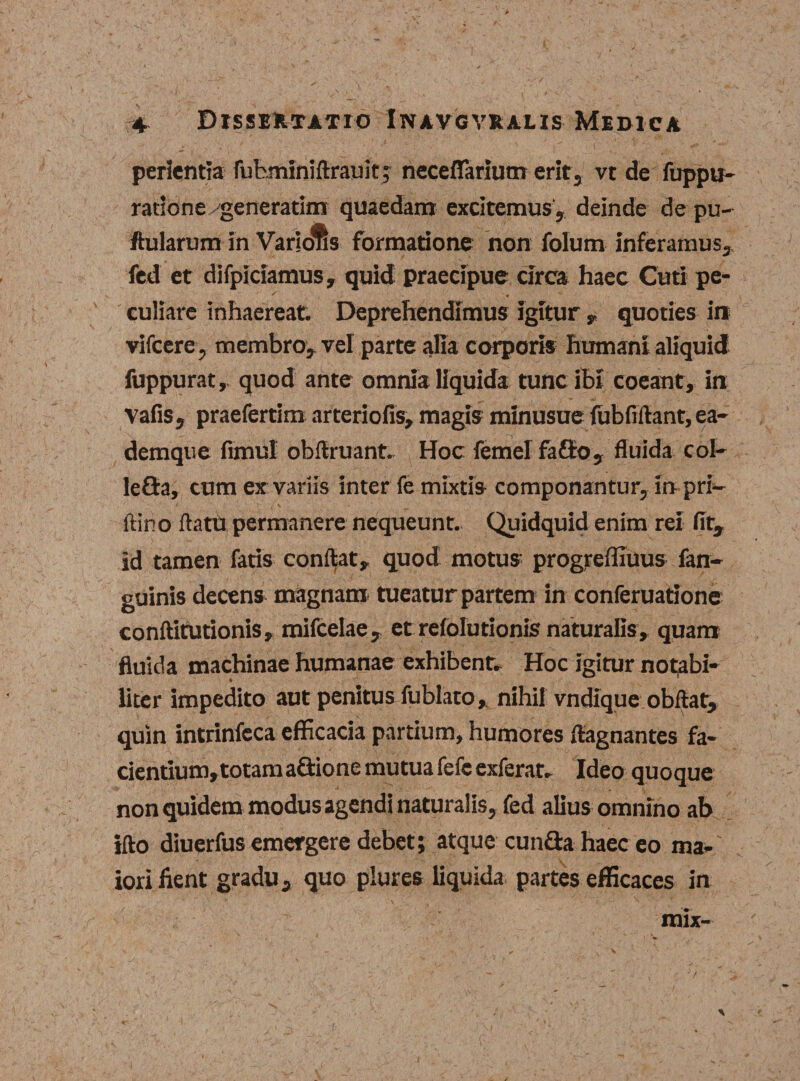 perientia fufcminiftrauit; neceflarium erit, vt de fuppu- ratione generarim quaedam excitemus , deinde de pu¬ llularum in Varidfis formatione non folum inferamus, fed et difpiciamus, quid praecipue circa haec Cuti pe- ^ • culiare inhaereat. Deprehendimus igitur , quoties in vifcere, membro, vel parte alia corporis humant aliquid fuppurat, quod ante omnia liquida tunc ibi coeant, in vafiSj praefertim arteriofis, magis mlnusue fubfirtant, ea- demque fimul obftruant. Hoc femel fafto, fluida coi- leOra, cum ex variis inter fe mixtis componantur, in pri— ftino flatu permanere nequeunt. Quidquid enim rei fit, id tamen fatis condat, quod motus progreffiuus fan- guinis decens magnam tueatur partem in conferuatione conftitutionis, mifcelae, et refolurionis naturalis, quam fluida machinae humanae exhibent. Hoc igitur notabi- i liter impedito aut penitus fublato, nihil vndique obftat, quin intrinfeca efficacia partium, humores flagnantes fa¬ cientium, totam aGione mutua fefc exierat. Ideo quoque non quidem modus agendi naturalis, fed alius omnino ab ifto diuerfus emergere debet; atque eunda haec eo ma-' iori fient gradu, quo plures liquida partes efficaces in mix- V