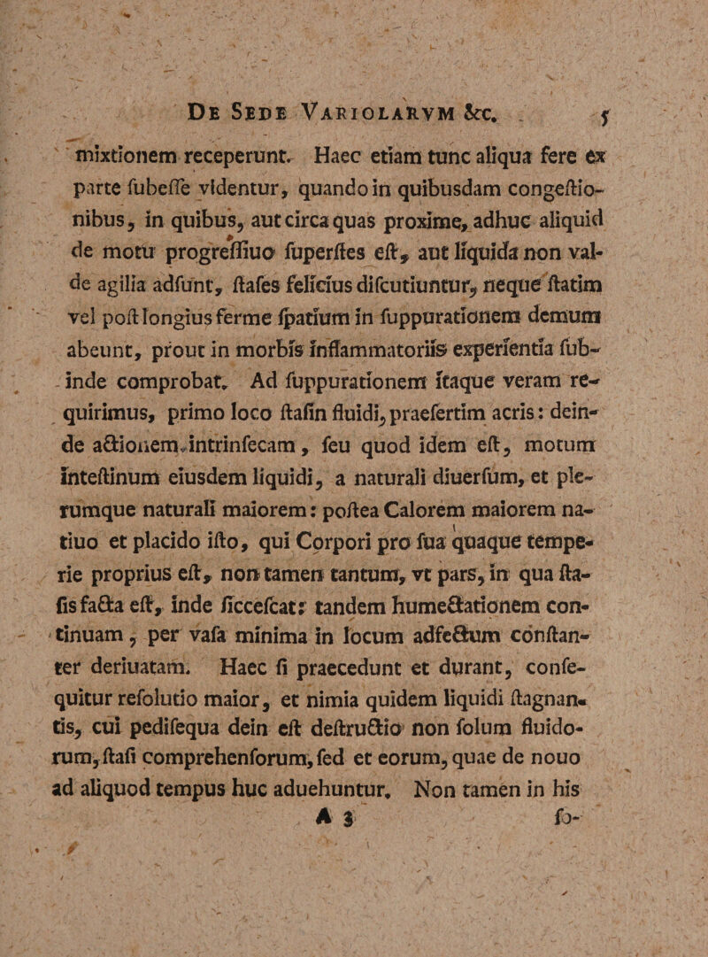 mixtionem receperunt- Haec etiam tunc aliqua fere ex \ parte fubefle videntur, quando in quibusdam congeftio- nibusj in quibus, aut circa quas proxime, adhuc aliquid de motu progreffiuo fuperftes eft, aut liquida non val¬ de agilia adfunc, ftafes felicius difcutiuntur, neque ftatim vel poft longius ferme Ipatium in fuppurationer» demum abeunt, prout in morbis inflammatoriis experientia fub- - inde comprobat» Ad fuppurationem itaque veram re¬ quirimus, primo loco ftafin fluidi,praefertim acris: dein¬ de a£Honem, intrinfecam, feu quod idem eft, motum inteftinum eiusdem liquidi, a naturali diuerfum, et ple¬ rumque naturali maiorem: poiiea Calorem maiorem na- tiuo et placido ifto, qui Corpori pro fua quaque tempe¬ rie proprius eft, non tamen tantum, vt pars, in quafta- fisfa&amp;a eft, inde /iccefcat: tandem humeSationem con¬ tinuam , per vafa minima in locum adfeSum conftan- ter deriuatam. Haec fi praecedunt et durant, confe- quitur refolutio maior, et nimia quidem liquidi ftagnan- tSs, cui pedifequa dein eft deftru&amp;io non folum fluido¬ rum, ftafi comprehenforum, fed et eorum, quae de nouo ad aliquod tempus huc aduehuntur. Non tamen in his '■b;'v A i -v - f>