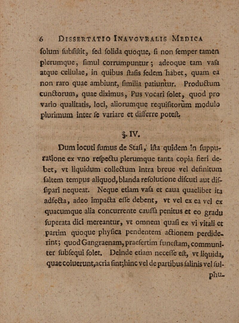 folum fubfiftit, fed folida quoque, fi non femper tamen plerumque, fimul corrumpuntur ; adeoque tam vafa atque cellulae, in quibus ilafis fedem habet, quam ea non raro quae ambiunt, fimilia patiuntur. Produ&amp;um cun£torum, quae diximus, Pus vocari folet, quod pro vario qualitatis, loci, aliorumque tequifitorum modulo plurimum inter Te variare et differre poteft. ^ - - - * >  . / i. iv. Dum iocuti fumus de Stafi,' ifta quidem in fuppu- fatione ex vno refpeQu plerumque tanta copia fieri de¬ bet, vt liquidum colle£tum intra breue vel definitum faltem tempus aliquod, blanda refolutione difeuti aut dif- fipari nequeat. Neque etiam vafa et caua quaelibet ita adfeSa, adeo impa&amp;a effe debent, vt vel ex ea vel ex quacumque alia concurrente caufia penitus et eo gradu fuperata dici mereantur, vt omnem quafi ex vi vitali ct partim quoque phyfica pendentem adionem perdide¬ rint ; quod Gangraenam, praefertim 'funeftam, communi¬ ter fubfequi folet. Deinde etiam necelTe eft, vt liquida, quae coiuerunt,acria fint;hinc vel de partibus falinis vel ful- phu-