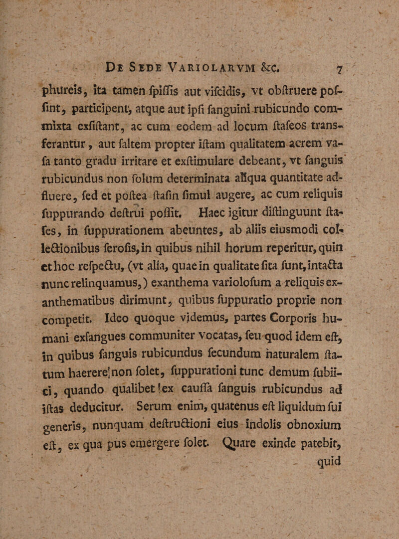 plui reis, ita tamen fpiffis autvifcidis, vt obftruere pof- fint, participent^ atque aut ipfi fanguini rubicundo com¬ mixta exfiftant, ac cum eodem ad locum ftafeos trans- ferantur, aut faltem propter illam qualitatem acrem va- fa tanto gradu irritare et exftimulare debeant, vt fanguis' rubicundus non folum determinata aliqua quantitate ad- fluere, fed et pollea ftafin fimul augere, ac cum reliquis fuppurando deftrui poffit. Haec igitur diltinguunt Ita- fes, in fuppurationem abeuntes, ab aliis eiusmodi coi? le&amp;ionibus ferofis,in quibus nihil horum reperitur, quin et hoc refpe&amp;u, (vt alia, quae in qualitate lita funt,inta8:a nunc relinquamus,) exanthema variolofum a reliquis ex¬ anthematibus dirimunt, quibus fuppuratio proprie non competit. Ideo quoque videmus, partes Corporis hu¬ mani exfangues communiter vocatas, feu quod idem eft, in quibus fanguis rubicundus fecundum naturalem fla¬ tum haerere’non folet, fuppurationi tunc demum fuhil- ci, quando qualibet lex cauda fanguis rubicundus ad iftas deducitur. Serum enim, quatenus eft liquidum fui generis, nunquam deftru&amp;ioni eius indolis obnoxium eft, ex qua pus emergere folet. Quare exinde patebit, quid