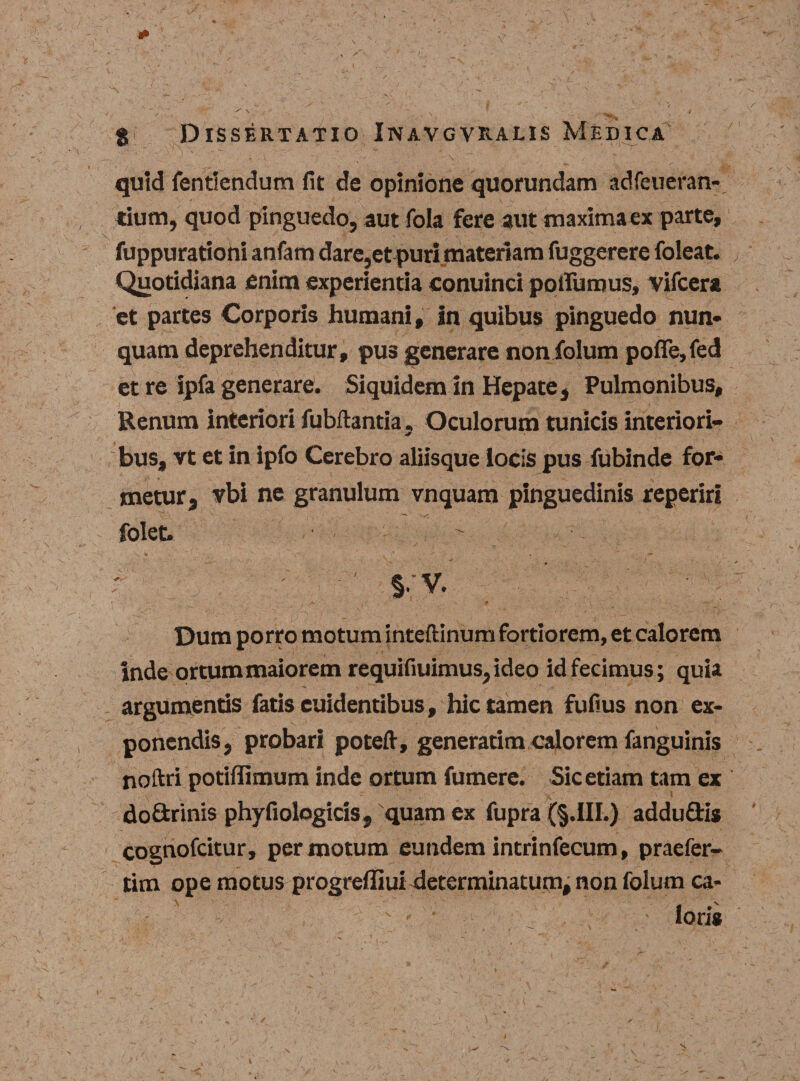 quid fentlendum fit de opinione quorundam adfeueran- tium, quod pinguedo, aut fola fere aut maxima ex parte, fuppurationi anfam dare,et puri materiam fuggerere foleat. Quotidiana enim experientia conuinci pqtfumus, vifcera et partes Corporis humani, In quibus pinguedo nun* quam deprehenditur, pus generare non folum pofle,fed et re ipfa generare. Siquidem in Hepate, Pulmonibus, Renum interiori fubftantia, Oculorum tunicis interiori¬ bus, vt et in ipfo Cerebro aliisque locis pus fubinde for¬ metur, vbi ne granulum vnquam pinguedinis reperiri folet. ' I §• V. . Dum porro motum inteftinum fortiorem, et calorem inde ortum maiorem requifiuimus,ideo id fecimus; quia argumentis fatis euidentibus, hic tamen fufius non ex¬ ponendis, probari poteft, generarim calorem fanguinis noftri potiffimum inde ortum fumere. Sic etiam tam ex doGrinis phyfiologicis, quam ex fupra (§.III.) adduGis cognofcitur, per motum eundem intrinfecum, praefer- tim ope motus progreffiui determinatum, non folum ca- ioris