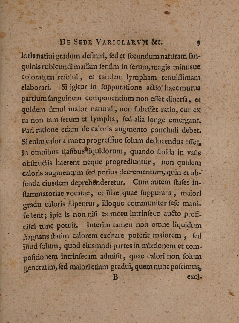 lorisnatiui gradum definiri, fed et fecundum naturam fan- guinis rubicundi maffam fenfim in ferum, magis minusue coloratum refolui, et tandem lympham tenuiffimam elaborari. Si igitur in fuppuratione aGio;' haec mutua partium fanguinem componentium non eflet diucrfa, et quidem fimul maior naturali, non fubeflet ratio, cur ex ea non tam ferum et lympha, fed alia longe emergant. Pari ratione etiam de caloris augmento concludi debet. Si enim calor a motu progrefliuo folum deducendus eflet, in omnibus ftafibus%iquidorum. quando fluida in vafis obftruSis haerent neque progrediuntur, non quidem caloris augmentum fed potius decrementum, quin et ab- ~ fentia eiusdem deprehenderetur. Cum autem ftafes in¬ flammatoriae vocatae, et illae quae fuppurant, maiori gradu caloris ftipentur, illoque communiter fefe mani- feftent; ipfe is non nifi ex motu intrinfeco au do profi- cifei tunc potuit. Interim tamen non omne liquidum ftagnans ftatim calorem excitare poterit maiorem , fed illud folum, quod eiusmodi partes in mixtionem et com- pofitionem intrinfecam admifit, quae calori non folum generarim, fed maiori etiam gradui, quem nunc pofcimus, B exci- i