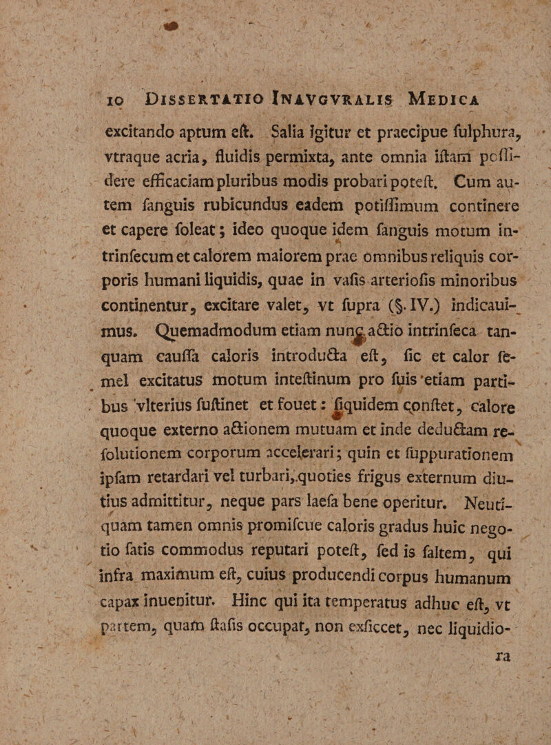 io Dissertatio Inavgvralis Medica • r' 7 ■> s excitando aptum eft. Salia igitur et praecipue fulphura, vtraque acria, fluidis permixta, ante omnia iftarrt pcffi- dere efficaciam pluribus modis probari poteft. Cum au¬ tem fanguis rubicundus eadem potiffimum continere et capere foleat; ideo quoque idem fanguis motum in- trinfecum et calorem maiorem prae omnibus reliquis cor¬ poris humani liquidis, quae in vafis arteriolis minoribus continentur, excitare valet, vt fupra (§. IV.) indicaui- etiam nunjta&amp;io intrinfeca tan- quarn cauda caloris introdu&amp;a eft, fic et calor fe- mel excitatus motum inteftinum pro fuis 'etiam parti¬ bus vlterhis fuftinet et fouet: fiquidem conflet, calore quoque externo aftionem mutuam et inde dedu&amp;am re- folutionem corporum accelerari; quin et fuppurationem ipfam retardari vel turbari,quoties frigus externum diu¬ tius admittitur, neque pars laefa bene operitur. Neuti- quam tamen omnis promifcue caloris gradus huic nego¬ tio fatis commodus reputari poteft, fed is faltem, qui infra maximum eft, cuius producendi corpus humanum ^ - *• I K capax inuenitur. Hinc qui ita temperatus adhuc eft, vt partem, quam ftafis occupat, non exficcet, nec liquidio¬ ra mus. Quemadmodum