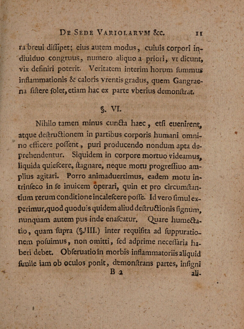 rabreui diffipet; eius autem modus, culuis corpori !n- dluiduo congruus, numero aliquo a priori, vt dicunt, vix definiri poterit. Veritatem interim horum fummus inflammationis &amp; caloris vrentis gradus, quem Gangrae¬ na fiftere folet, etiam hac ex parte vberius demonflrat, S. VL . \ v» Nihilo tamen minus cunGa haec, etfi euenirent, atque deftruGionem in partibus corporis humani omni¬ no efficere poffent, puri producendo nondum apta de¬ prehendentur. Siquidem in corpore mortuo videamus, liquida quiefeere, ftagnare, neque motu progrefliuo am¬ plius agitari. Porro animaduertimus, eadem motu in- trinfeco In fe inuicem operari, quin et pro circumflan¬ tium rerum conditione incalefcere poffe. Id vero fimul ex- perimur,quod quoduis quidem aliud deftruGionis fignum, nunquam autem pus inde enafeatur. Quare humeda- tio, quamfupra {§.'111.) inter requifita ad fqppuratio- nem pofuimus, non omitti, fed adprime neceffaria ha¬ beri debet. Obferuatioln morbis inflammatoriis aliquid fimile iam ob oculos ponit, demonflrans partes, infigni ali- *