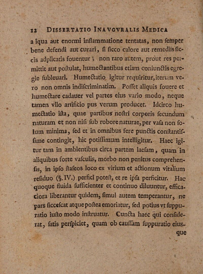 a iqua aut enormi inflammatione tentatas, non femper bene defendi aut curari, fi ficco calore aut remediis fic- cls adplicatis fouentur non raro autem, prout res pei- mittit aut poftulat, hume Arantibus etiam coniun&amp;is egre¬ gie fubleuari. HumeQratio, igitur requiritur, iterum ve¬ ro non omnis indifcriminatim. Pollet aliquis fouere et hume&amp;are cadaUer vel partes eius vario modo, neque tamen vllo artificio pus verum producet. Idcirco hu- meQratio ifta, quae partibus noftri corporis fecundum naturam et non nifi fub robore naturae, per yafanon fo- lum minima, fed et in omnibus fere pun&amp;is conftantif- fime contingit, hic potiffimum intelligitur. Haec igi¬ tur tam in ambientibus circa partem laefam, quam in aliquibus forte vafculis, morbo non penitus comprehen- fis, in ipfo ftafeos loco ex virium et a&amp;ionum vitalium refiduo IV.) perfici poteft, et re ipfa perficitur. Hac ' quoque fluida fufficienter et continuo diluuntur, effica- ciora liberantur quidem, fimul autem temperantur, ne pars ficcefcat atque poftea emoriatur, fed potius v.c fuppu- ratio iufto modo inftruatur. Cun&amp;a haec qui confide- rat, fatis perfpiciet3 quam obcauflam fuppuratio eius-