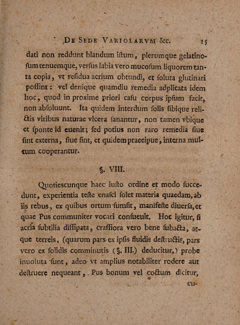 dati non reddunt blandum illum, plerumque gelatino- fumtenuemque, verfus labia vero mucofum liquorem tan* ta copia, vt refidua acrium obtundi, et foluta glutinari poflint: vel denique quamdiu remedia adplicata idem hoc, quod in proxime priori cafu corpus ipfum facir, non abfoluunt. Ita quidem interdum folis fibique reli¬ dis viribus naturae vlcera fanantur, non tamen vbique et fponte id euenit; fed potius non raro remedia fiue fint externa, fiue fint, et quidempraeeipue,interna mul¬ tum cooperantur. §. viir. Quotiescunque haec iufto ordine et modo fuccc- dunt, experientia tefte tenafci folet materia quaedam, ab iis rebus, ex quibus ortum (umfit, manifefte diuerfa,et quae Pus communiter vocari confueuit. Hoc igitur, fi acria fubtilia diflipata, crafliora vero bene fubada, at¬ que terreis, (quarum pars ex ipfis fluidis deftrudis, pars vero ex folidis comminutis (§. III.) deducitur,) probe inuoluta funt, adeo vt amplius notabiliter rodere aut deftruere nequeant.. Pus bonum vel eo&amp;um dicitur, ^ • V- ' ' . / - , • ' CII-