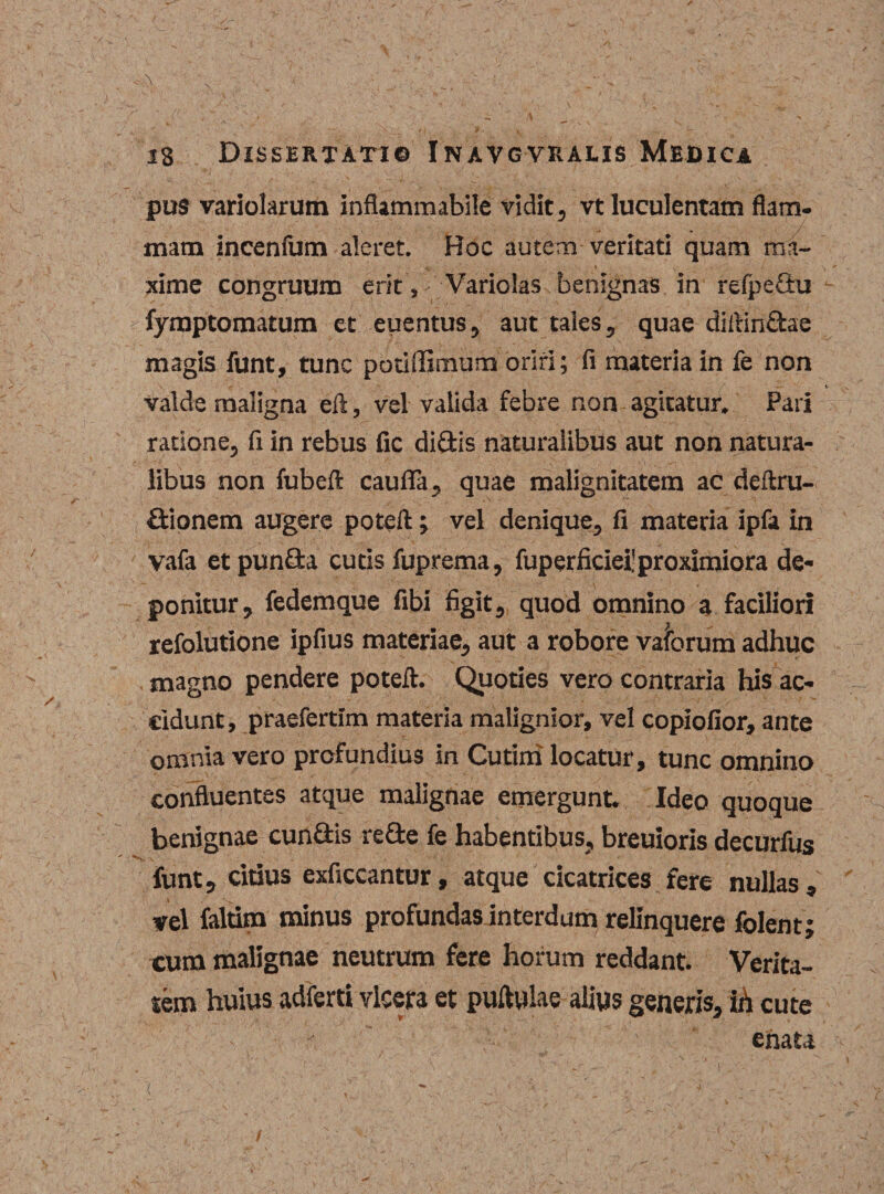 pus variolarum inflammabile vidit, vt luculentam flam- / mam incenium aleret. Hoc autem veritati quam ma¬ xime congruum erit ,' Variolas benignas in refpeSu fymptomatum et euentus, aut tales, quae diftindae magis funt, tunc potiffimum oriri; fi materia in fe non valde maligna eft, vel valida febre non agitatur. Pari ratione, fi in rebus fic didis naturalibus aut non natura¬ libus non fubeft caufla, quae malignitatem ac deftru- dionem augere poteft; vel denique, fi materia ipfa in vafa etpunda cutis fuprema, fuperficiefproximiora de¬ ponitur, fedemque fibi figit, quod omnino a faciliori refolutione ipfius materiae, aut a robore vafbrum adhuc magno pendere poteft. Quoties vero contraria his ac¬ cidunt, praefertim materia malignior, vel copiofior, ante omnia vero profundius in Cutiiri locatur, tunc omnino confluentes atque malignae emergunt. Ideo quoque benignae eundis rede fe habentibus, breuioris decurfus funt, eidus exficcantur, atque cicatrices fere nullas, vel faltim minus profundasinterdum relinquere folent; cum malignae neutrum fere horum reddant. Verita¬ tem huius adferti vlcera et puftwlae alius generis, ih cute enata