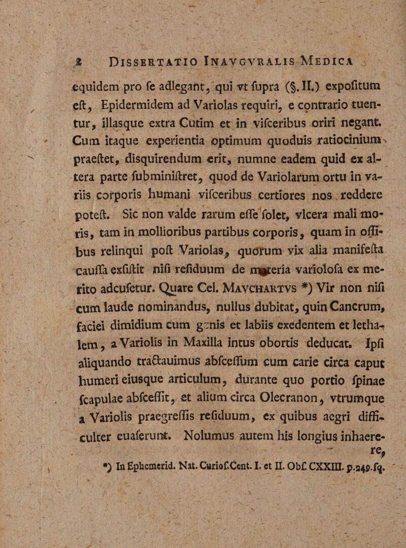 equidem pro fe adleg.mt, qui vt fupra (§. II.) expofitum eft, Epidermidem ad Variolas requiri, e cpntrario tuen¬ tur, illas que extra Cutim et in vifceribus oriri negant. Gum itaque experientia optimum quoduis ratiocinium^ praedet, disquirendum erit, numne eadem quid ex al¬ tera parte fubrainiftret, quod de Variolarum ortu in va¬ riis corporis humani vifceribus certiores nos reddere poted. Sic non valde rarum efle folee, vlcera mali mo¬ ris, tam in mollioribus partibus corporis, quam in offi- bus relinqui pod Variolas, quorum yix alia manifefta cauffa exfidit nifi refiduum de materia variolofa ex me¬ rito adeufetur. Quare Cei. Mavchaktvs *) Vir non nifi cum laude nominandus, nullus dubitat, quin Cancrum, faciei dimidium cum genis et labiis exedentem et letha- lem, a Variolis in Maxilla intus obortis deducat. Ipfi aliquando traftauimus abfcefium cum carie circa caput humeri eiusque articulum, durante quo portio fpinae fcapulae abfceffit, et alium circa Olecranon, vtrumque a Variolis praegreffis refiduum, ex quibus aegri diffi¬ culter euaferunt. Nolumus autem his longius inhaere- • ' '■ ;■■■-;■■ ' “ ' te,