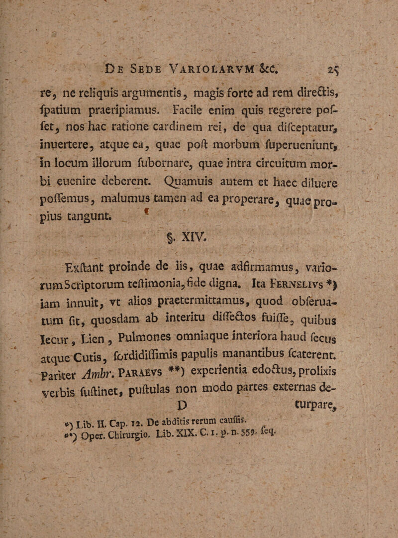 • Y E>e Sede Variola^vm Scc. re, ne reliquis argumentis, magis forte ad rem dire&amp;is, fpatium praeripiamus. Facile enim quis regerere pof- fet, nos hac ratione cardinem rei, de qua difceptatur, inuertere, atque ea, quae poft morbum fuperueniunt, in locum illorum fubornare, quae intra circuitum mor¬ bi euenire deberent. Quamuis autem et haec diluere poffemus, malumus tamen ad ea properare, quae pro¬ pius tangunt. f §. XIV. Exftant proinde de iis, quae adfirmamus, vario- rumScriptorum teftimonia,fide digna. Ita Fernslivs *) iam innuit, vt alios praetermittamus, quod obferua- tum fit, quosdam ab interitu dilleflos fiaifle, quibus Iecur, Lien, Pulmones omniaque interiora haud fecus atque Cutis, fordidiffimis papulis manantibus lcaterent. Parker Ambr. Paraevs **) experientia edoftus, prolixis verbis fuftinet, puftulas non modo partes externas de- Y D turpare, 6-v Lib. H. Cap. 12. De abditis rerum caudis. »*) Oper. Chirurgio, Lib. XIX. C. 1. p- n. 552- wcp
