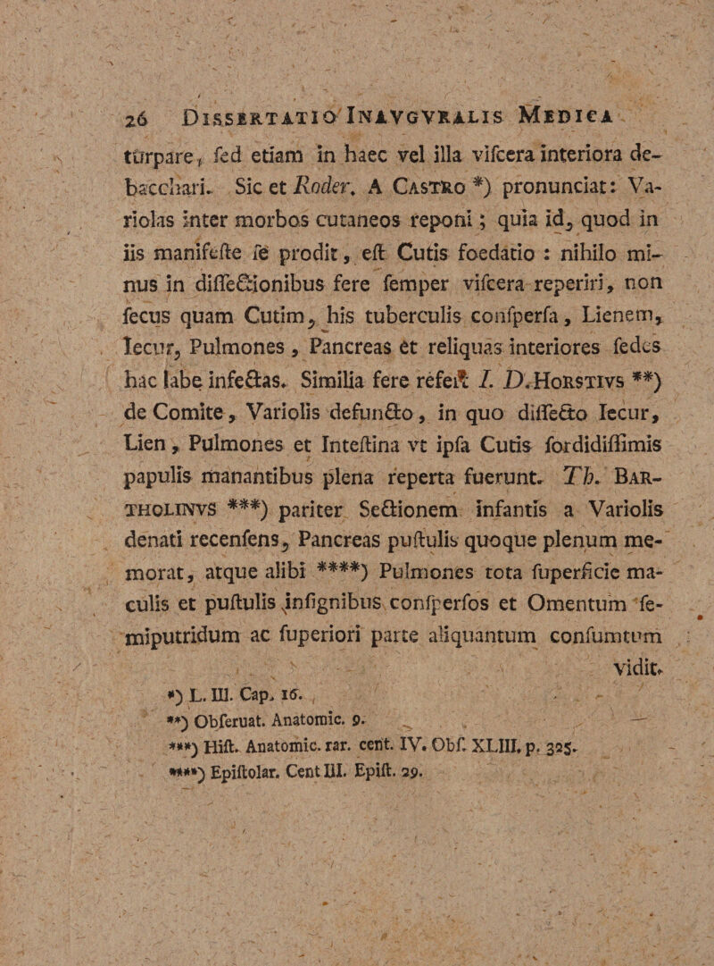 turpare , fcd etiam in haec vel illa vifcera interiora de¬ bacchari. Sic et Rnder. A Castro *) pronunciat: Va¬ ri olas inter morbos cutaneos reponi; quia id5 quod in iis manifefte fe prodit, eft Cutis foedatio : nihilo mi¬ nus in diffeSionibus fere femper vifcera reperiri, non fecus quam Cutim, his tuberculis confperfa. Lienem, Tecur, Pulmones , Pancreas et reliquas interiores fedes hac Sabe infe&amp;as. Similia fere refeft I. D. HoRstivs **) de Comite , Variolis defunflro, in quo diffetto Iecur, Lien , Pulmones et Inteftina vt ipfa Cutis foxdidiffimis papulis manantibus plena reperta fuerunt. Th. Bar- tholinvs ***) pariter SeQionem infantis a Variolis \ „ / ' • ' • ,'N ‘ \' . denati recenfens^ Pancreas puftulis quoque plenum me¬ morat, atque alibi ****) Pulmones tota fuperficie ma¬ culis et puftulis xinfignibus confperfos et Omentum fe- miputridum ac fuperiori parte aliquantum confumtum . » „ V &gt; — . -v vidit,. #) L. III. Cap, 16. **) Obferuat. Anatoraic. 9. ***) Hili. Anatomic. rar. ccnt. IV, Ob£ XLIII, p, 325* **#*) Epiftolar. Cent HI. Bpill. 29.