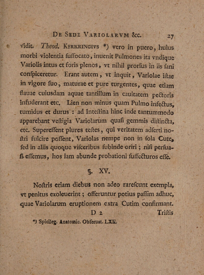 vidit. Tbeod. Khrkringivs *) vero in puero, huius morbi violentia fuffocato, inuenit Pulmones ita vndique Variolis intus et foris plenos, vt nihil prorfus in iis fani confpiceretur. Erant autem, vt inquit, Variolae illae in vigore fuo, maturae et pure turgentes, quae etiam flauae cuiusdam aquae tantillum in cauitatem pe&amp;oris infuderant etc. Lien non minus quam Pulmo infe&amp;us, tumidus et durus : ad Inteftina hinc inde tantummodo apparebant veiligia Variolarum quafi gemmis diilin&amp;a, etc. Supereflent plures teftes, qui veritatem adferti no- ilri fulcire poflent, Variolas nempe non in fola Cute, fed in aliis quoque vifceribus fubinde oriri; nifi perfua- freflemus, hos iam abunde probationi fuffe&amp;uros efle. §. XV. Noftris eriam diebus -non adeo rarefcunt exempla, vt penitus exoleuerint; offeruntur potius paffim adhuc, ^ , quae Variolarum eruptionem extra Cutim confirmant. D 2 Triftis *1 Spicileg. Anatomic. Obferuat. LXK.