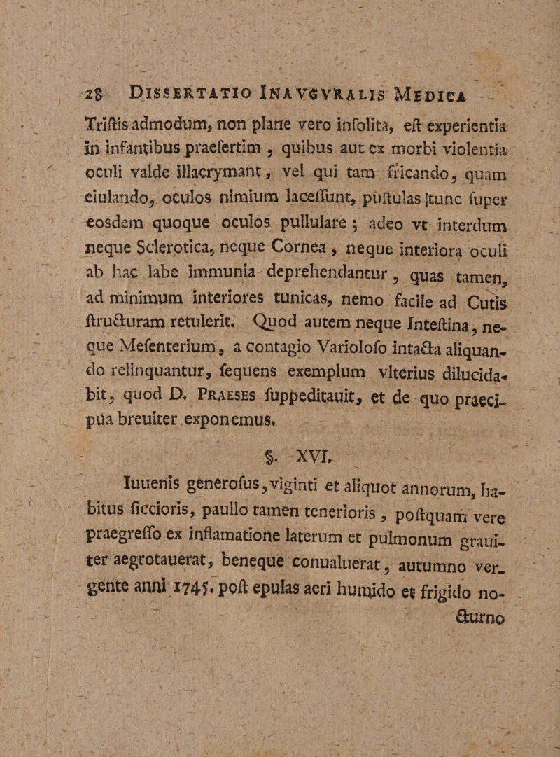 Triftis admodum, non plane vero infolita, eft experientia iri infantibus praefertim , quibus aut ex morbi violentia oculi valde illacrymant, vel qui tara fricando, quam eiulando, oculos nimium laceflunt, puftulas jtunc fuper eosdem quoque oculos pullulare; adeo vt interdum neque Sclerotica, neque Cornea , neque interiora oculi ab hac labe immunia deprehendantur, quas tamen ad minimum interiores tunicas, nemo facile ad Cutis ftru&amp;uram retulerit. Quod autem neque Inteftina, ne¬ que Mefenterium, a contagio Variolofo intafta aliquan¬ do relinquantur, fequens exemplum vlterius dilucida¬ bit , quod D. Praeses fuppeditauit, et de quo praeci¬ pua breuiter exponemus. .... ,: x ■ . -  ■ §. XVI. Iuuems generofus,vjginti et aliquot annorum, ha¬ bitus ficcioris, paullo tamen tenerioris , poftquam vere praegreflo ex inflamatione laterum et pulmonum graui- ter aegrotauerat, beneque conualuerat, autumno ver¬ gente anm 1745, polt epulas aeri hunjido et frigido no- - ” ■ durno