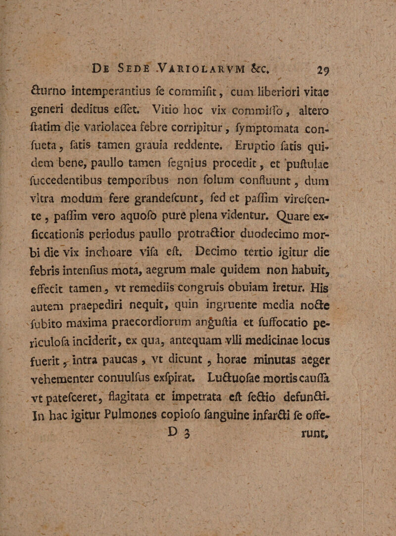 durno intemperantius fe cornmifit, cum liberiori vitae generi deditus effet. Vitio hoc vix commiiTo, altero ftatim die varrolacea febre corripitur, fymptomata ion- fueta, fatis tamen grauia reddente. Eruptio fatis qui¬ dem bene, paullo tamen fegnius procedit, et puftulae fuccedentibus temporibus non folum confluunt, dum vitra modum fere grandefcunt, fed et paffim virefcen- te , paffim vero aquofo pure plena videntur. Quare ex- ficcationis periodus paullo protradior duodecimo mor¬ bi die vix inchoare vifa eft. Decimo tertio igitur die febris intenfius mota, aegrum male quidem non habuit, effecit tamen, vt remediis congruis obuiam iretur. His autem praepediri nequit, quin ingruente media node fubito maxima praecordiorum anguftia et fuffocatio pe- riculofa inciderit, ex qua, antequam -vili medicinae locus fuerit, intra paucas, vt dicunt 5 horae minutas aeger vehementer conuulfus exfpirat. Luduofae mortis caufla vtpatefceret, flagitata et impetrata eft fedio defundi. In hac igitur Pulmones copiofo fanguine infardi fe offe- - D 3 runt.