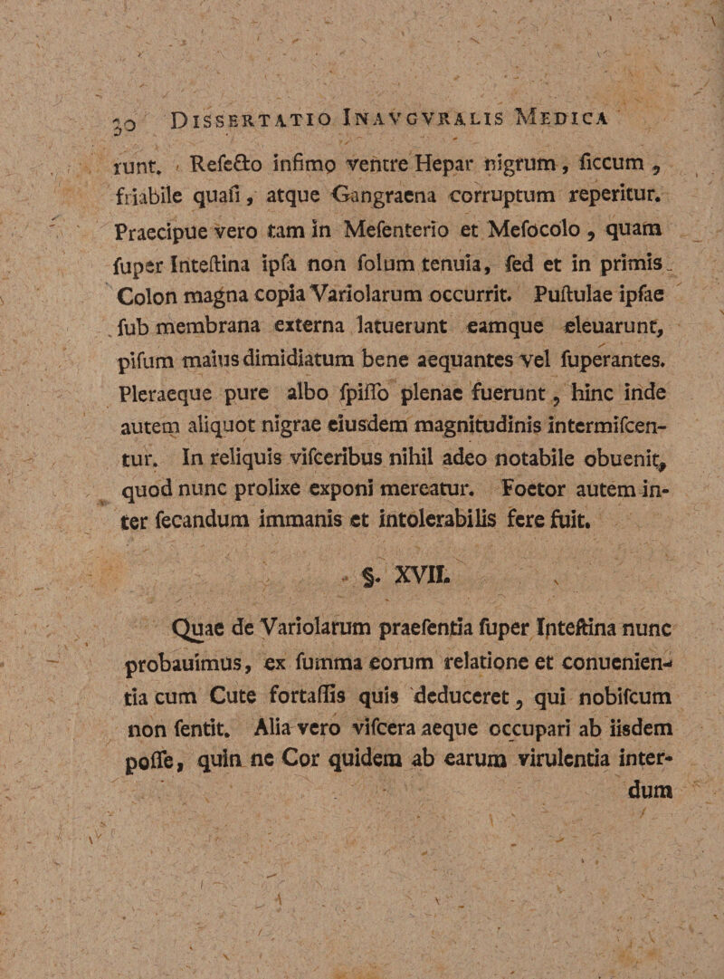 1 o Dissertatio Inavgvraus Medica runt. &lt; Refe&amp;o infimo ventre Hepar nigrum, ficcum , friabile quali , atque Gangraena corruptum reperitur. Praecipue vero tam in Mefenterio et Mefocolo , quam fuper Inteftina ipfa non folum tenuia, fed et in primis. Colon magna copia Variolarum occurrit. Puftulae ipfae fub membrana externa latuerunt eamque eleuarunt, pifum maius dimidiatum bene aequantes vel fuperantes. Pleraeque pure albo fpifio plenae fuerunt, hinc inde autem aliquot nigrae eiusdem magnitudinis intermifcen- tur. In reliquis vifceribus nihil adeo notabile obuenit, quod nunc prolixe exponi mereatur. Foetor autem in¬ ter fecandum immanis et intolerabilis fere fuit. §. XVII. •• '\,r ' . • ' ' \ • ^ , ~\ ,• Quae de Variolarum praefenria fuper Ipteftina nunc probauimus, ex fumma eorum relatione et conucnien- tia cum Cute fortalfis quis deduceret 5 qui nobifeum non fentit. Alia vero vifcera aeque occupari ab iisdem poflfe, quin ne Cor quidem ab earum virulentia inter¬ dum l , ^ • fi ■ ■' v' ■ . : / ~. /j.r % - .