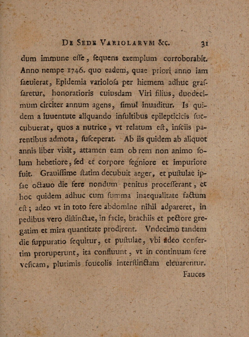 / De Sedi Variolaevm Src. 31 dum immune elTe, fequens exemplum corroborabit. Anno nempe 1746. quo eadem, quae pripri anno iam faeuierat, Epidemia variolofa per hiemem adhuc graf- faretur, honoratioris cuiusdam Viri filius, duodeci¬ mum circiter annum agens, fimul inuaditur. Is qui¬ dem a iuuentute aliquando infultibus epilepticicis fuc- cubuerat, quos a nutrice, vt relatum eft, infciis pa¬ rentibus admota, fufceperat. Ab iis quidem ab aliquot annis liber vixit, attamen eam obrem non animo fo- lum hebetiore, fed et corpore fegniore et impuriore fuit. Grauiffime ftatim decubuit aeger, et pullulae ip- fae o&amp;auo die fere nondum penitus proceflerant, et hoc quidem /adhuc cum fumma inaequalitate fafitum eft; adeo vt in toto fere abdomine nihil adpareret, in pedibus vero diftin&amp;ae, in facie, brachiis et pc&amp;ore gre- gatim et mira quantitate prodirent. Vndecimo tandem die fuppuratio fequkur, et puftulae, vbi «deo confer- tim proruperunt, ita confluunt, vt in continuam fere veficam, plurimis foueolis interftinflam elduarcntur. Fauces