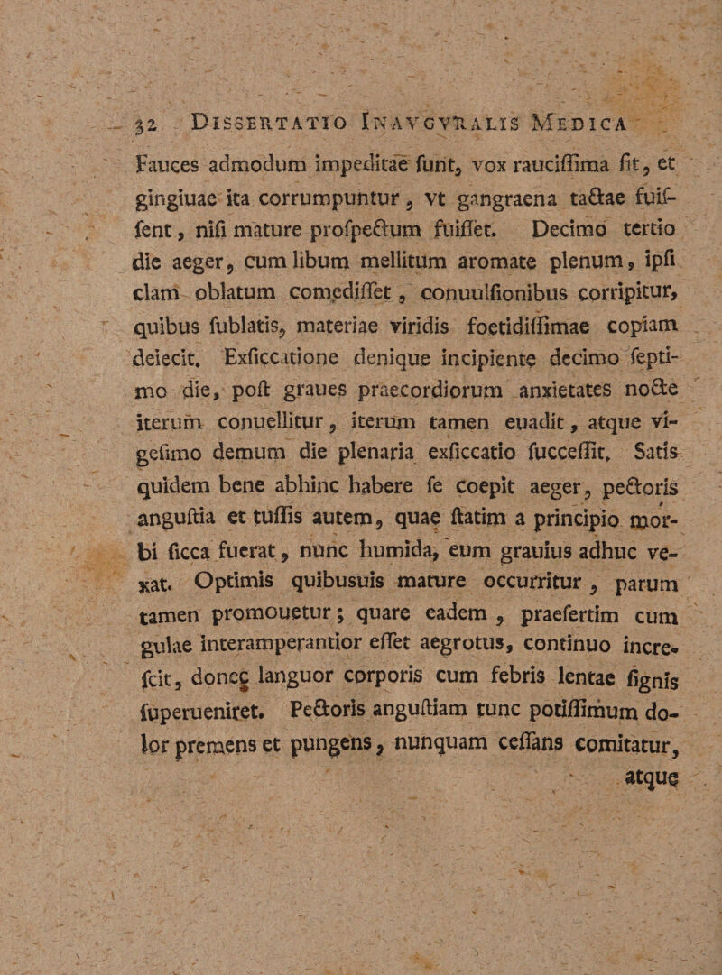 Fauces admodum impeditae funt, vox rauciffima fit, et gingiuae ita corrumpuntur, vt gangraena tadae fuif- fent, nifi mature profpedum fuifiet. Decimo tertio die aeger, cum libum mellitum aromate plenum, ipli clam oblatum comedi flet, conuuifionibus corripitur, quibus fublatis, materiae viridis foetidiffimae copiam deiecit. Exficcatione denique incipiente decimo fepti- mo die, poft graues praecordiorum anxietates node iterum conuellitur, iterum tamen euadit, atque vi- gefimo demum die plenaria exficcatio fucceffit, Saris quidem bene abhinc habere fe coepit aeger, pe&oris anguftia et tuffis autem, quae ftatim a principio mor¬ bi ficca fuerat, nunc humida, eum grauius adhuc ve¬ xat. Optimis quibusuis mature occurritur, parum tamen promouetur; quare eadem , praefertim cum gulae interamperantior efiet aegrotus, continuo incre- fclt, donec languor corporis cum febris lentae lignis fuperueniret. Pedoris anguftiam tunc potiflimum do¬ lor premens et pungens, nunquam cefians comitatur, - ■' - / P A. . ■ atque