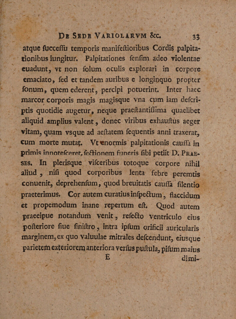 atque fuccefiu temporis manifeftioribus Cordis palpita¬ tionibus iungitur. Palpitationes fenfim adeo violentae euadunt, vt non folum oculis explorari in corpore emaciato, fed et tandem auribus e longinquo propter Ionum, quem ederent, percipi potuerint. Inter haec marcor corporis magis magisque vna cum iam defcri- ptis quotidie augetur, neque praeftantiffima quaelibet aliquid amplius valent, donec viribus exhauftus aeger vitam, quam vsque ad aeftatem fequentis anni traxerat, cum morte mutat. Vt «normis palpitationis cauflli in primis innotefrfiret.fefUonem funeris fibi petiit D. Prae- ses. In plerisque vifeeribus totoque corpore nihil aliud , nifi quod corporibus lenta febre peremtis conuenit, deprehenfum, quod breuitatis caufla filentio praeterimus. Cor autem curatius infpe&amp;um, flaccidum et propemodum inane repertum eft. Quod autem praeeipue notandum venit, refeGo ventriculo eius pofteriore flue finiftro, intra ipfum orificii auricularis marginem, ex quo valuulae mitrales defcendunt, eiusque • parieterti exteriorem anteriora verfus puflula, pifum maius