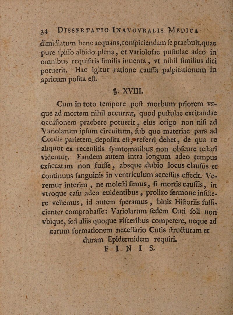 dimidiatum bene aequans,confpiciendam fe praebuit,quae pure fpiffo albido plena, et variolofae puftulae adeo in omnibus requifitis fimilis inuenta , vt nihil fimilius dici potuerit. Hac igitur ratione eaufla palpitationum in apricum pofita eft. % XVIII. ~ — •* /i / Cum in toto tempore poft morbumr priorem vs- que ad mortem nihil occurrat, quod puftulae excitandae occafionem praebere potuerit, eius origo non nili ad Variolarum ipfum circuitum, fub quo materiae pars ad Coutis parietemudepofita eft,•referri debet, de qua re aliquot ex recenfitis fymtomatibus non obfcure teftari videntur. Eandem autem intra longum adeo tempus exflccatam non fuifle, absque dubio locus claufus et continuus fanguinis in ventriculum accefius effecit. Ve¬ remur interim , ne molefti fimus, fi mortis cauffis, in vtroque cafu adeo euidentibus, prolixo fermone infifte- re vellemus , id autem fperamus , binis Hiftoriis fuffi- cienter comprobaffe: Variolarum fedem Cuti foli non vbique, fed aliis quoque vifceribus competere, neque ad earumformationern neceffario Cutis ftruSuram et duram Epidermidem requiri, f I N I S.