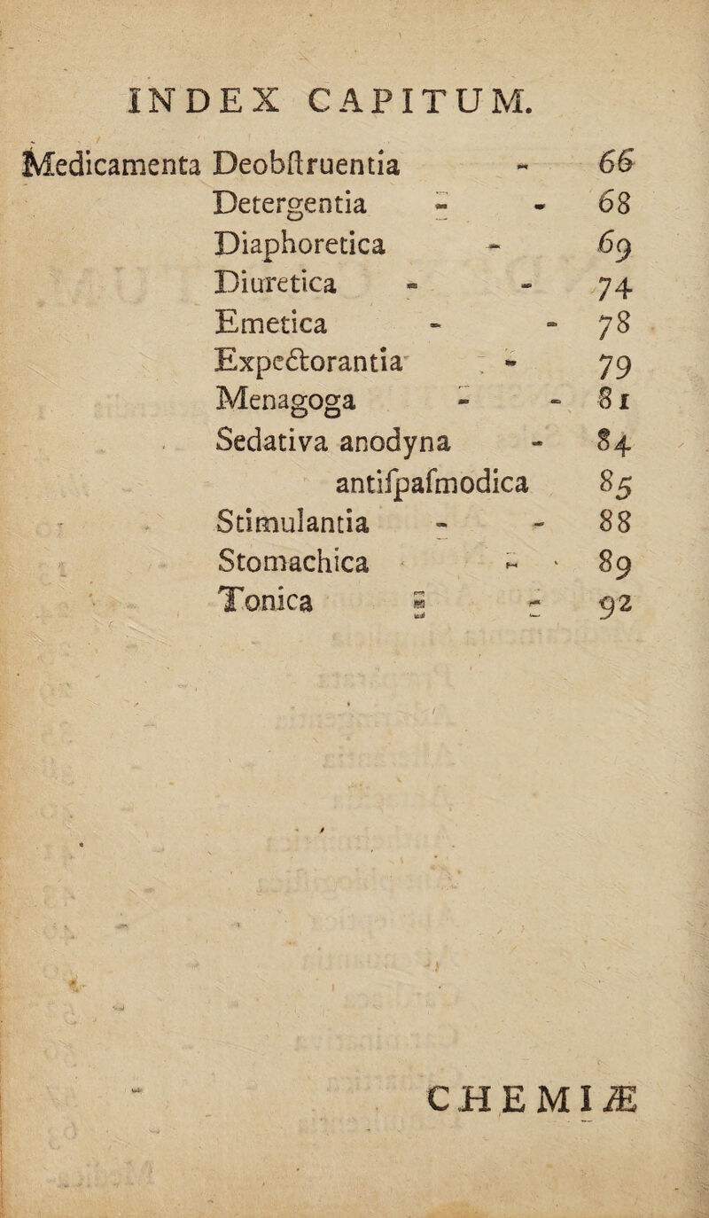 Medicamenta Deobftruentia Detergentia Diaphoretica Diuretica Emetica Expe6torantia Menagoga Sedativa anodyna antifpafmodica Stimulantia Stomachica Tonica « 66 68 74 78 79 8 r 84 85 88 89 92 CHEMIiE
