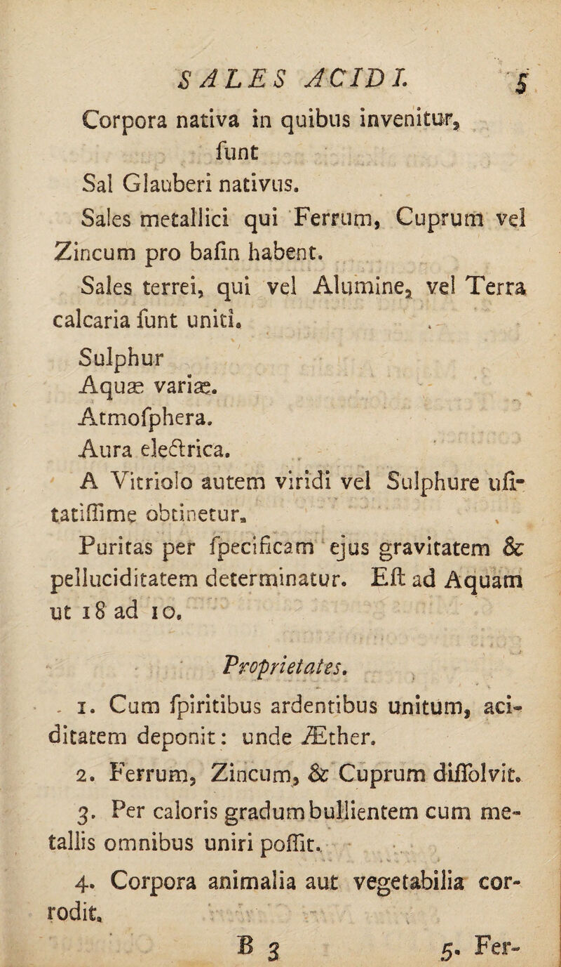 Corpora nativa in quibus invenitur, funt Sal Glanberi nativus. Sales metallici qui Ferrum, Cuprum ve! Zincum pro bafin habent. Sales terrei, qui vel Alumine, vel Terra calcaria funt uniti. Sulphur Aquse variae. Atmofphera, Aura eleftrica. A Yitriolo autem viridi vel Sulphure uli- tatilTime obtinetur. Puritas per fpecificam ejus gravitatem & pelluciditatem determinatur. Efl ad Aquam ut 18 ad io. Proprietates. 1. Cum fpiritibus ardentibus unitum, aci¬ ei itarem deponit: unde iEther. 2. Ferrum, Zincum, Sc Cuprum diffolvitc 3. Per caloris gradum bullientem cum me¬ tallis omnibus uniri poftit.. 4. Corpora animalia aut vegetabilia cor¬ rodit.