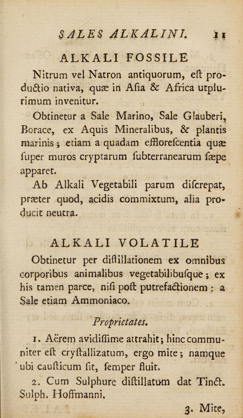 ALKALI FOSSILE Nitrum vel Natron antiquorum, eft pro¬ ductio nativa, qure in Afia & Africa utplu- rimum invenitur. Obtinetur a Sale Marino, Sale Glauberi, Borace, ex Aquis Mineralibus, &■ plantis marinis; etiam a quadam efflorefcentia qu^ fuper muros cryptarum fubterranearum fepe apparet. Ab Alkali Vegetabili parum difcrepat, praster quod, acidis commixtum, alia pro¬ ducit neutra. ALKALI VOLATILE Obtinetur per diflillationem ex omnibus corporibus animalibus vegetabilibufque; ex his tamen parce, nifi poft putrefa&ionem : a Sale etiam Ammoniaco. Proprietates. 1. Aerem avidiflime attrahit; hinc commu¬ niter eft cryftallizatum, ergo mite; namque ' ubi caufticum fit, femper fluit. 2. Cum Sulphure diftillatum dat TinCh Sulph, Hoffmanni. 3. Mite5