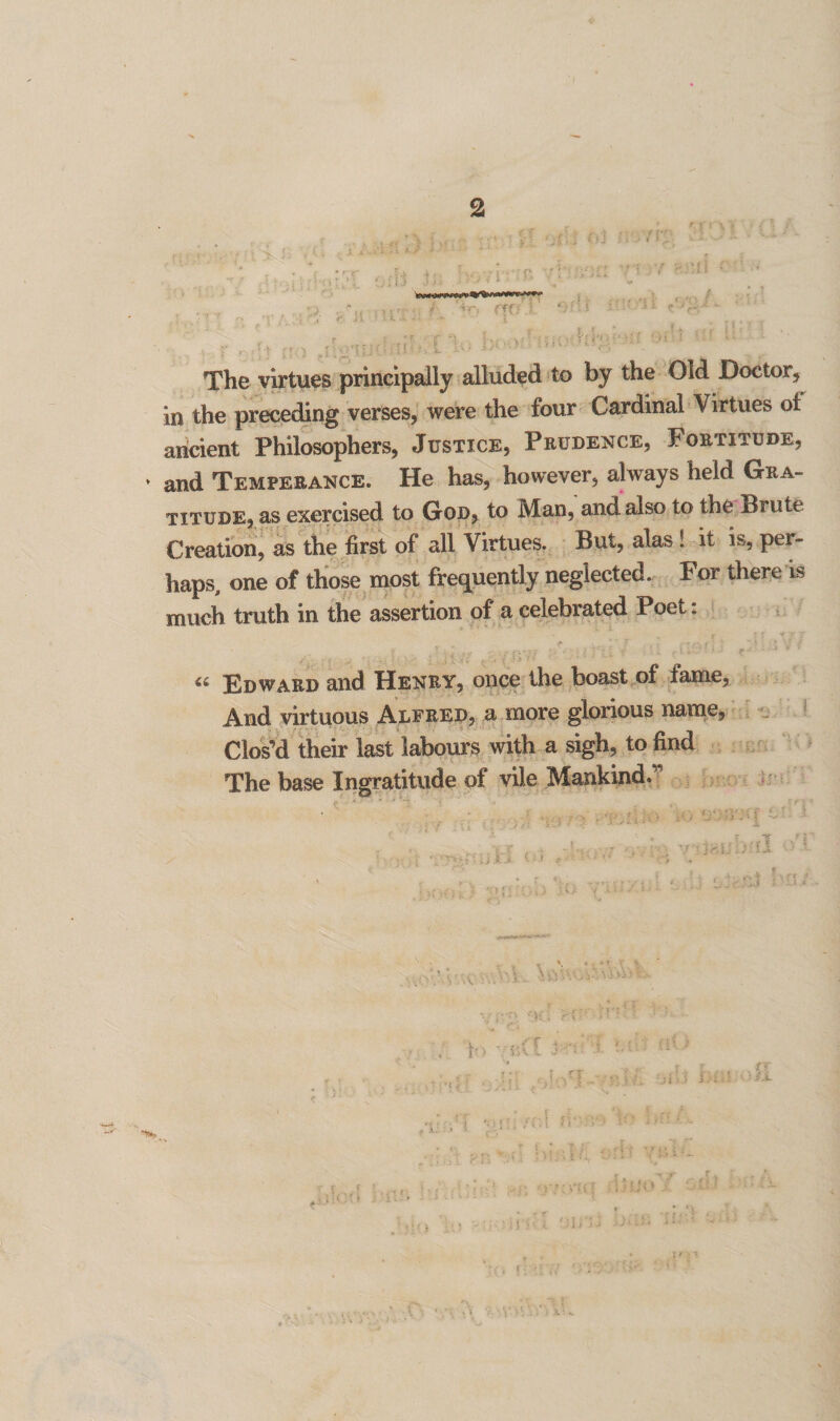 2 The virtues principally alluded to by the Old Doctor, in the preceding verses, were the four Cardinal Virtues oi ancient Philosophers, Justice, Prudence, Fortitude, * and Temperance. He has, however, always held Gra¬ titude, as exercised to God, to Man, and also to the Brute Creation, as the first of all Virtues. But, alas ! it is, per¬ haps, one of those most frequently neglected. For there is much truth in the assertion of a celebrated Poet. r * Vx- r,r • ' . i V « Edward and Henry, once the boast of fame, And virtuous Alfred, a more glorious name, Clos’d their last labours with a sigh, to find The base Ingratitude of vile Mankind.