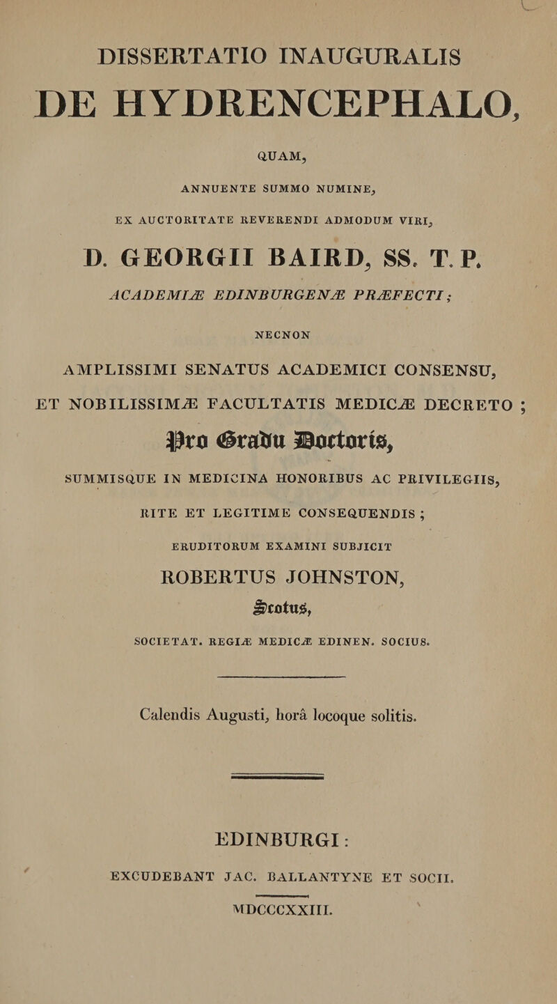 DE HYDRENCEPHALO, QUAM, ANNUENTE SUMMO NUMINE, EX AUCTORITATE REVERENDI ADMODUM VIRI, D. GEORGII BAIRD, SS. T, P. ACADEMIJE EDINBURGENJE PRJEFECTI; NECNON AMPLISSIMI SENATUS ACADEMICI CONSENSU, ET NOBILISSIMAE FACULTATIS MEDICA DECRETO Ptru ^tattu ©actoris* SUMMISQUE IN MEDICINA HONORIBUS AC PRIVILEGIIS, RITE ET LEGITIME CONSEQUENDIS; ERUDITORUM EXAMINI SUBJICIT ROBERTUS JOHNSTON, Jpcotug, SOCIE TAT. REGIA: MEDICA EDINEN. SOCIUS. Calendis Augusti, hora locoque solitis. EDINBURGI: EXCUDEBANT JAC. BALLANTYNE ET SOCII. MDCCCXXIII.