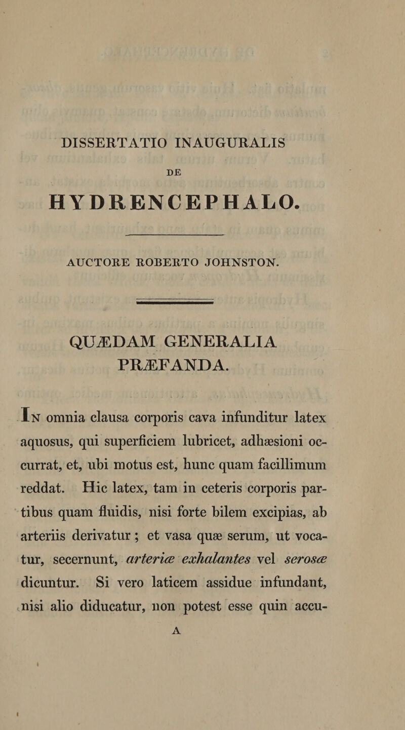 DE HYDRENCEPHALO. AUCTORE ROBERTO JOHNSTON. QUADAM GENERALIA PROFANDA. In omnia clausa corporis cava infunditur latex aquosus, qui superficiem lubricet, adhaesioni oc¬ currat, et, ubi motus est, hunc quam facillimum reddat. Hic latex, tam in ceteris corporis par¬ tibus quam fluidis, nisi forte bilem excipias, ab arteriis derivatur; et vasa quae serum, ut voca¬ tur, secernunt, arteria exhalantes vel serosa dicuntur. Si vero laticem assidue infundant, nisi alio diducatur, non potest esse quin accu- A l