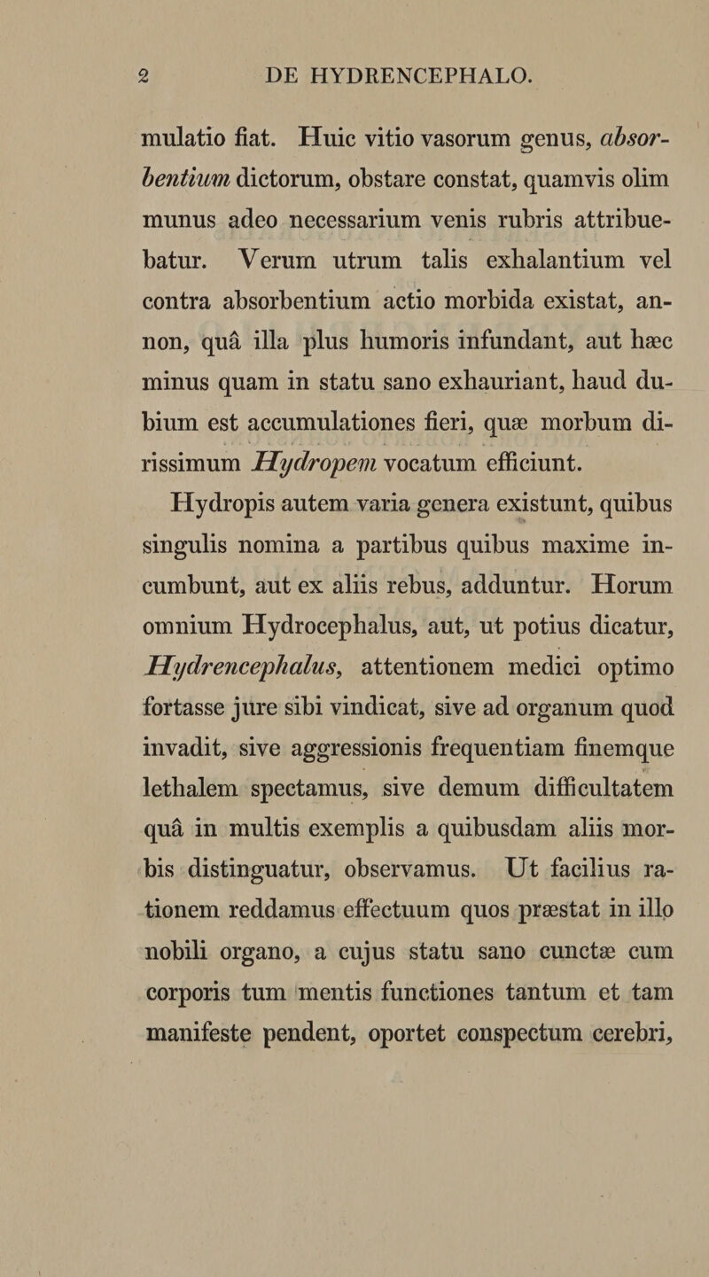 mulatio fiat. Huic vitio vasorum genus, absor¬ bentium dictorum, obstare constat, quamvis olim munus adeo necessarium venis rubris attribue¬ batur. Verum utrum talis exhalantium vel contra absorbentium actio morbida existat, an- non, qua illa plus humoris infundant, aut haec minus quam in statu sano exhauriant, haud du¬ bium est accumulationes fieri, quae morbum di- rissimum Hydropem vocatum efficiunt. Hydropis autem varia genera existunt, quibus singulis nomina a partibus quibus maxime in¬ cumbunt, aut ex aliis rebus, adduntur. Horum omnium Hydrocephalus, aut, ut potius dicatur, Hydrencephalus, attentionem medici optimo fortasse jure sibi vindicat, sive ad organum quod invadit, sive aggressionis frequentiam finemque lethalem spectamus, sive demum difficultatem qua in multis exemplis a quibusdam aliis mor¬ bis distinguatur, observamus. Ut facilius ra¬ tionem reddamus effectuum quos praestat in illo nobili organo, a cujus statu sano cunctae cum corporis tum mentis functiones tantum et tam manifeste pendent, oportet conspectum cerebri.