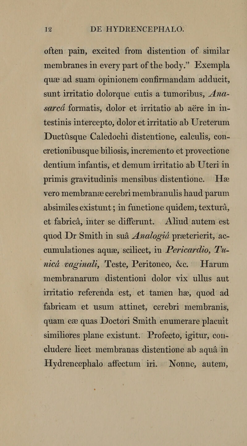 often pain, excited from distention of similar membranes in every part of the body.” Exempla quse ad suam opinionem confirmandam adducit, sunt irritatio dolorque cutis a tumoribus, Ana- sarcd formatis, dolor et irritatio ab aere in in¬ testinis intercepto, dolor et irritatio ab Ureterum Ductusque Caledochi distentione, calculis, con¬ cretionibusque biliosis, incremento et provectione dentium infantis, et demum irritatio ab Uteri in primis gravitudinis mensibus distentione. Hae vero membranee cerebri membranulis haud parum absimiles existunt; in functione quidem, textura, et fabrica, inter se differunt. Aliud autem est quod Dr Smith in sua Analogia praeterierit, ac¬ cumulationes aquae, scilicet, in Pericardio, Tu¬ nica vaginali, Teste, Peritoneo, &amp;c. Harum membranarum distentioni dolor vix ullus aut irritatio referenda est, et tamen hae, quod ad fabricam et usum attinet, cerebri membranis, quam ese quas Doctori Smith enumerare placuit similiores plane existunt. Profecto, igitur, con¬ cludere licet membranas distentione ab aqua in Hydrencephalo affectum iri. Nonne, autem,