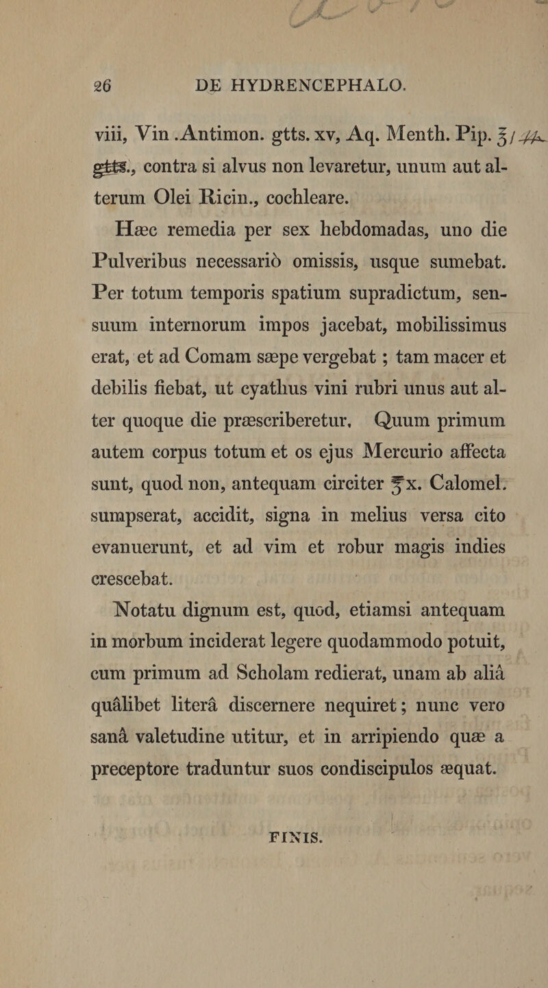 viii, Vin .Antimon. gtts. xv, Aq. Menth. Pip. gfc^., contra si alvus non levaretur, unum aut al¬ terum Olei Picin., cochleare. Haec remedia per sex hebdomadas, uno die Pulveribus necessario omissis, usque sumebat. Per totum temporis spatium supradictum, sen¬ suum internorum impos jacebat, mobilissimus erat, et ad Comam saepe vergebat; tam macer et debilis fiebat, ut cyatlius vini rubri unus aut al¬ ter quoque die praescriberetur. Quum primum autem corpus totum et os ejus Mercurio affecta sunt, quod non, antequam circiter Jx. Calomel. sumpserat, accidit, signa in melius versa cito evanuerunt, et ad vim et robur magis indies crescebat. Notatu dignum est, quod, etiamsi antequam in morbum inciderat legere quodammodo potuit, cum primum ad Scholam redierat, unam ab alia qualibet litera discernere nequiret; nunc vero sana valetudine utitur, et in arripiendo quae a preceptore traduntur suos condiscipulos aequat. FINIS.