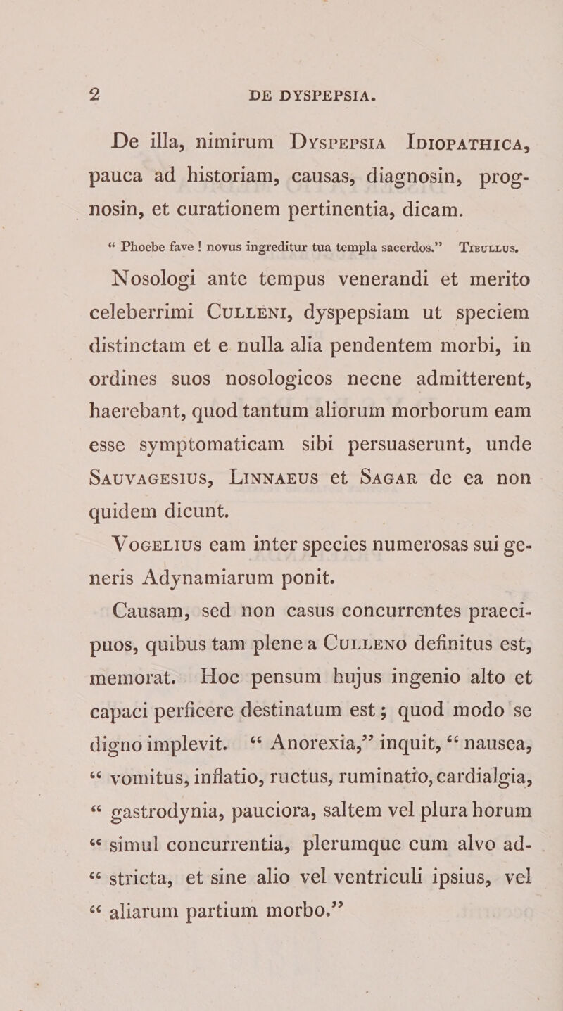 De illa, nimirum Dyspepsia Idiopathica, pauca ad historiam, causas, diagnosin, prog- nosin, et curationem pertinentia, dicam. “ Phoebe fave ! novus ingreditur tua templa sacerdos.” Tibullus. Nosologi ante tempus venerandi et merito celeberrimi Culleni, dyspepsiam ut speciem distinctam et e nulla alia pendentem morbi, in ordines suos nosologicos necne admitterent, haerebant, quod tantum aliorum morborum eam esse symptomaticam sibi persuaserunt, unde Sauvagesius, Linnaeus et Sagar de ea non quidem dicunt. Vogelius eam inter species numerosas sui ge¬ neris Adynamiarum ponit. Causam, sed non casus concurrentes praeci¬ puos, quibus tam plene a Culleno definitus est, memorat. Hoc pensum hujus ingenio alto et capaci perficere destinatum est; quod modo se digno implevit. “ Anorexia,” inquit, “ nausea, “ vomitus, infiatio, ructus, ruminatio, cardialgia, “ gastrodynia, pauciora, saltem vel plura horum cc simul concurrentia, plerumque cum alvo ad- cc stricta, et sine alio vel ventriculi ipsius, vel “ aliarum partium morbo.”