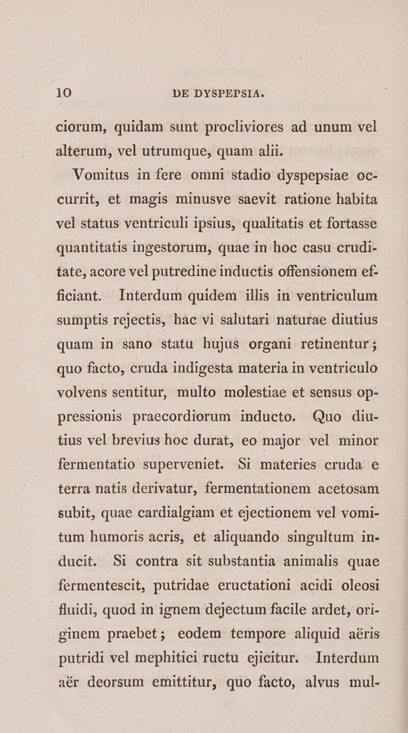 ciorum, quidam sunt procliviores ad unum vel alterum, vel utrumque, quam alii. Vomitus in fere omni stadio dyspepsiae oc¬ currit, et magis minusve saevit ratione habita vel status ventriculi ipsius, qualitatis et fortasse quantitatis ingestorum, quae in hoc casu crudi¬ tate, acore vel putredine inductis offensionem ef¬ ficiant. Interdum quidem illis in ventriculum sumptis rejectis, hac vi salutari naturae diutius quam in sano statu hujus organi retinentur ; quo facto, cruda indigesta materia in ventriculo volvens sentitur, multo molestiae et sensus op¬ pressionis praecordiorum inducto. Quo diu¬ tius vel brevius hoc durat, eo major vel minor fermentatio superveniet. Si materies cruda e terra natis derivatur, fermentationem acetosam subit, quae cardialgiam et ejectionem vel vomi¬ tum humoris acris, et aliquando singultum in¬ ducit. Si contra sit substantia animalis quae fermentescit, putridae eructationi acidi oleosi fluidi, quod in ignem dejectum facile ardet, ori¬ ginem praebet; eodem tempore aliquid aeris putridi vel mephitici ructu ejicitur. Interdum aer deorsum emittitur, quo facto, alvus mul-