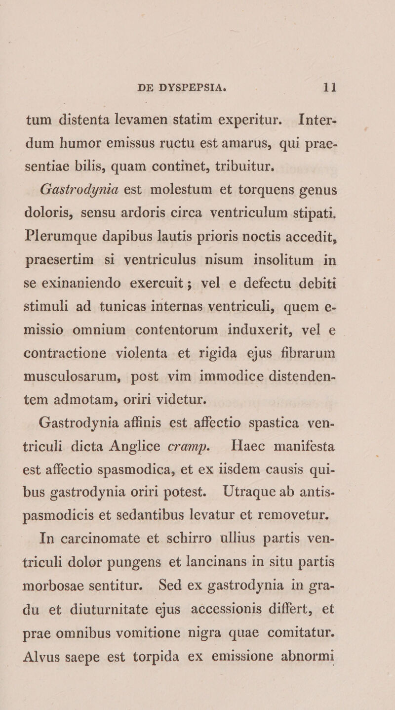 tum distenta levamen statim experitur. Inter¬ dum humor emissus ructu est amarus, qui prae¬ sentiae bilis, quam continet, tribuitur. Gastrodynici est molestum et torquens genus doloris, sensu ardoris circa ventriculum stipati. Plerumque dapibus lautis prioris noctis accedit, praesertim si ventriculus nisum insolitum in se exinaniendo exercuit; vel e defectu debiti stimuli ad tunicas internas ventriculi, quem e- missio omnium contentorum induxerit, vel e contractione violenta et rigida ejus fibrarum musculosarum, post vim immodice distenden¬ tem admotam, oriri videtur. Gastrodynia affinis est affectio spastica ven¬ triculi dicta Anglice cramp. Haec manifesta est affectio spasmodica, et ex iisdem causis qui¬ bus gastrodynia oriri potest. Utraque ab antis- pasmodicis et sedantibus levatur et removetur. In carcinomate et schirro ullius partis ven¬ triculi dolor pungens et lancinans in situ partis morbosae sentitur. Sed ex gastrodynia in gra¬ du et diuturnitate ejus accessionis differt, et prae omnibus vomitione nigra quae comitatur. Alvus saepe est torpida ex emissione abnormi