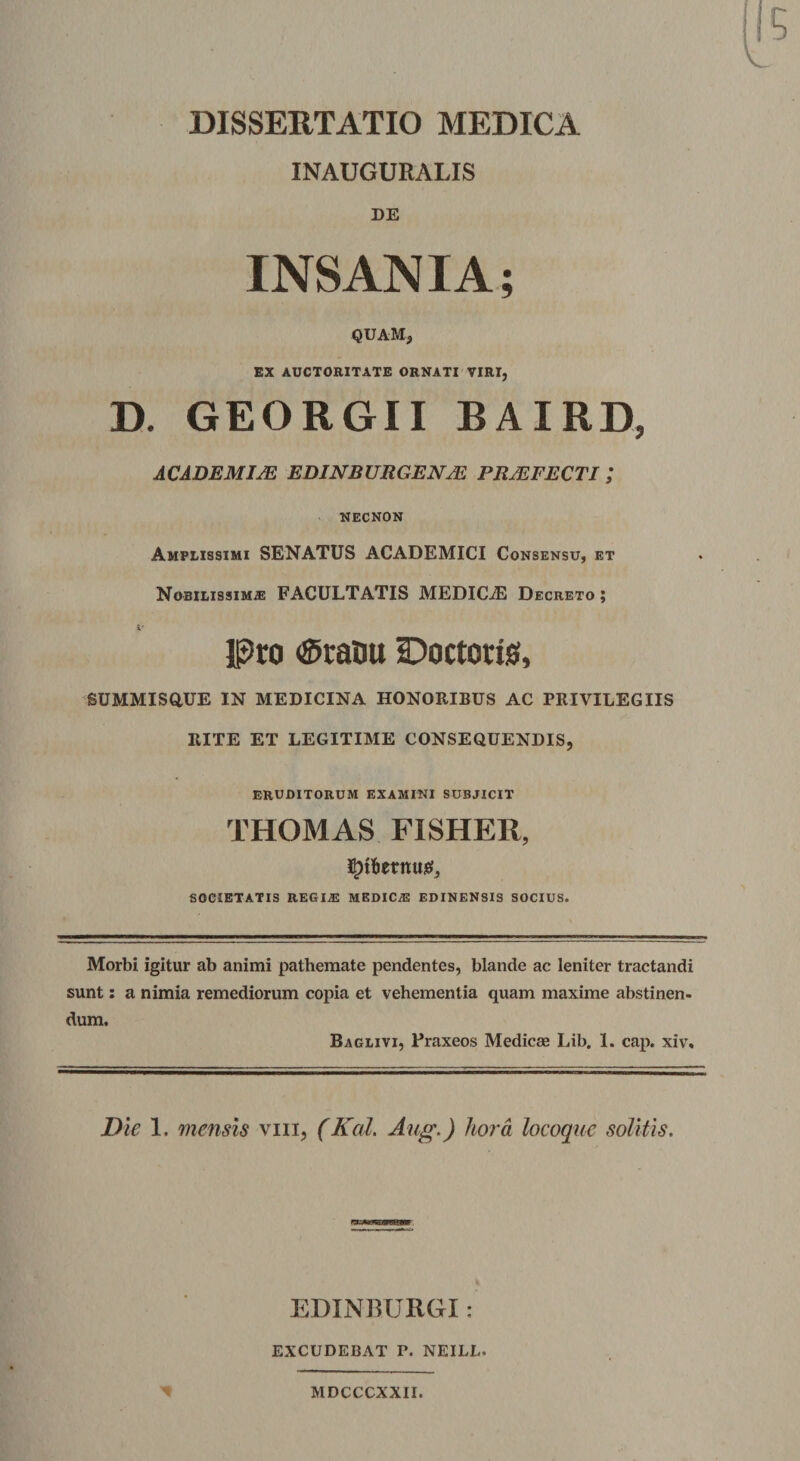 DISSERTATIO MEDICA INAUGURALIS DE INSANIA; QUAM, EX AUCTORITATE ORNATI VIRI, D. GEORGII BAIRD, ACADEMIAE EDINBURGENM PRAEFECTI; NECNON Amplissimi SENATUS ACADEMICI Consensu, et Nobilissimas FACULTATIS MEDICiE Decreto ; Pro «Stanti IDoctons, SUMMISQUE IN MEDICINA HONORIBUS AC PRIVILEGIIS RITE ET LEGITIME CONSEQUENDIS, ERUDITORUM examini subjicit THOMAS FISHER, societatis regi#: medicas edinensis socius. Morbi igitur ab animi pathemate pendentes, blande ac leniter tractandi sunt: a nimia remediorum copia et vehementia quam maxime abstinen¬ dum. Baglivi, Praxeos Medicas Lib, 1. cap. xiv. Die 1. mensis vm, (Kal. Aug.) hora locoque solitis. EDINBUIiGI: EXCUDEBAT P. NEILL. MDCCCXXII.