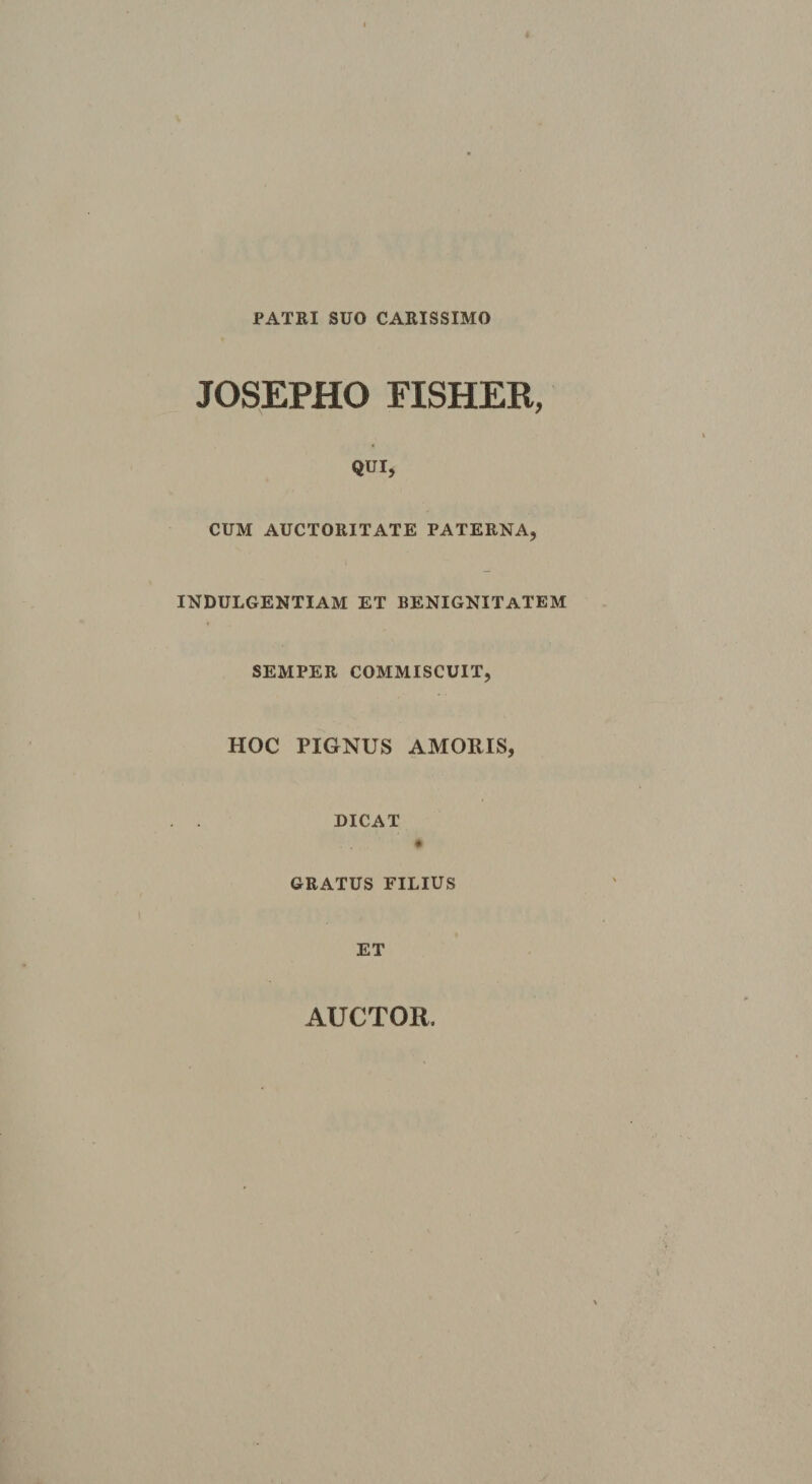 PATRI SUO CARISSIMO JOSEPHO FISHER, QUI, CUM AUCTORITATE PATERNA, ( INDULGENTIAM ET BENIGNITATEM SEMPER COMMISCUIT, HOC PIGNUS AMOUIS, DICAT # GRATUS FILIUS ET