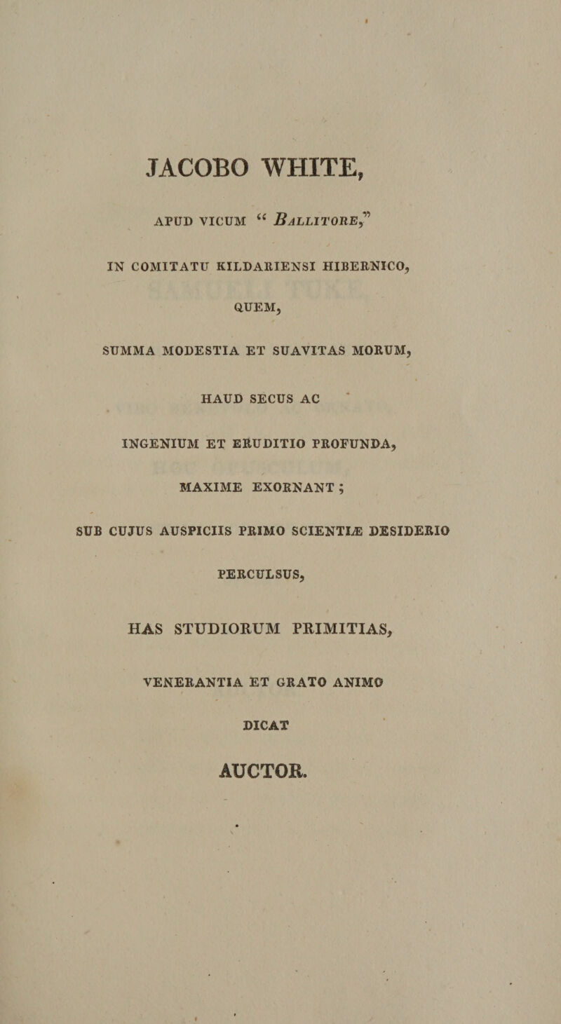 JACOBO WHITE, APUD VICUM “ BALLITORE? IN COMITATU KILDARIENSI HIBERNICO, QUEM, SUMMA MODESTIA ET SUAVITAS MORUM, HAUD SECUS AC INGENIUM ET ERUDITIO PROFUNDA, MAXIME EXORNANT ; SUB CUJUS AUSPICIIS PRIMO SCIENTLE DESIDERIO PERCULSUS, HAS STUDIORUM PRIMITIAS, VENERANTIA ET GRATO ANIMO DICAT