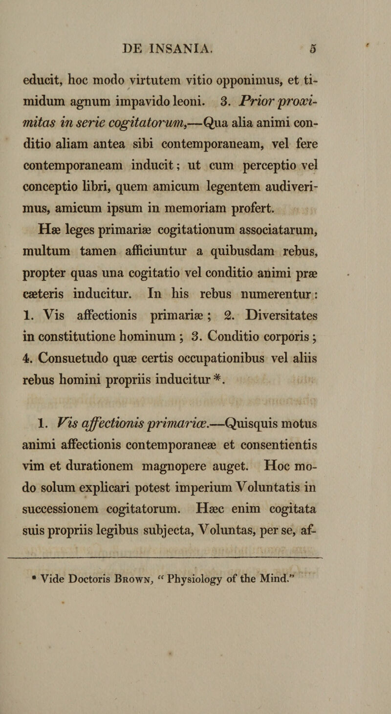 educit, hoc modo virtutem vitio opponimus, et ti¬ midum agnum impavido leoni. 3. Prior proxi¬ mitas in serie cogitatorum,—Qua alia animi con¬ ditio aliam antea sibi contemporaneam, vel fere contemporaneam inducit; ut cum perceptio vel conceptio libri, quem amicum legentem audiveri¬ mus, amicum ipsum in memoriam profert. Hae leges primariae cogitationum associatarum, multum tamen afficiuntur a quibusdam rebus, propter quas una cogitatio vel conditio animi prae caeteris inducitur. In his rebus numerentur : 1. Vis affectionis primariae; % Diversitates in constitutione hominum ; 3. Conditio corporis; 4. Consuetudo quae certis occupationibus vel aliis rebus homini propriis inducitur 1. Vis affectionis primariae.—Quisquis motus animi affectionis contemporaneae et consentientis vim et durationem magnopere auget. Hoc mo¬ do solum explicari potest imperium Voluntatis in successionem cogitatorum. Haec enim cogitata suis propriis legibus subjecta, Voluntas, per se, af- • Vide Doctoris Brown, “ Physiology of the Mind/’