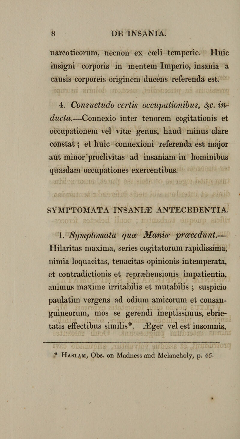 narcoticorum, necnon ex coeli temperie. Huic insigni corporis in mentem Imperio, insania a causis corporeis originem ducens referenda est. ■ j i*,i .\}Vz* ;A. di 4. Consuetudo certis occupationibus, &amp;&lt;c. in¬ ducta.—Connexio inter tenorem cogitationis et occupationem vel vitae genus, haud minus clare constat; et huic connexioni referenda est major aut minor'proclivitas ad insaniam in hominibus quasdam occupationes exercentibus. SYMPTOMATA INSANIAE ANTECEDENTIA. 1. Symptomata quce Mania; prcecedunt.— Hilaritas maxima, series cogitatorum rapidissima, nimia loquacitas, tenacitas opinionis intemperata, et contradictionis et repraehensionis impatientia, animus maxime irritabilis et mutabilis ; suspicio paulatim vergens ad odium amicorum et consan¬ guineorum, mos se gerendi ineptissimus, ebrie¬ tatis effectibus similis*. iEger vel est insomnis, * Haslam, Obs. on Madness and Melancholy, p. 45.