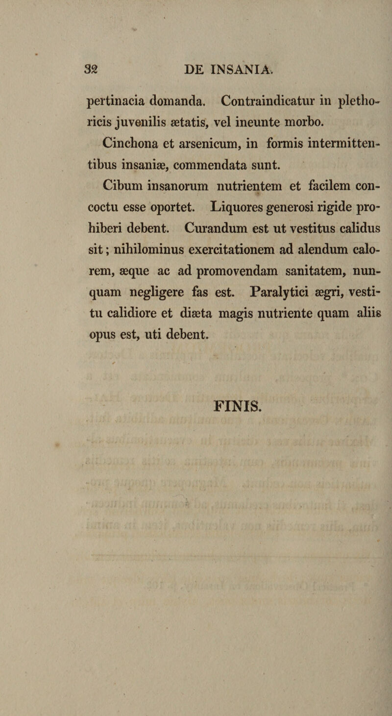 pertinacia domanda. Contraindicatur in pletho- ricis juvenilis aetatis, vel ineunte morbo. Cinchona et arsenicum, in formis intermitten¬ tibus insaniae, commendata sunt. Cibum insanorum nutrientem et facilem con¬ coctu esse oportet. Liquores generosi rigide pro¬ hiberi debent. Curandum est ut vestitus calidus sit; nihilominus exercitationem ad alendum calo¬ rem, aeque ac ad promovendam sanitatem, nun¬ quam negligere fas est. Paralytici aegri, vesti¬ tu calidiore et diaeta magis nutriente quam aliis opus est, uti debent. FINIS.