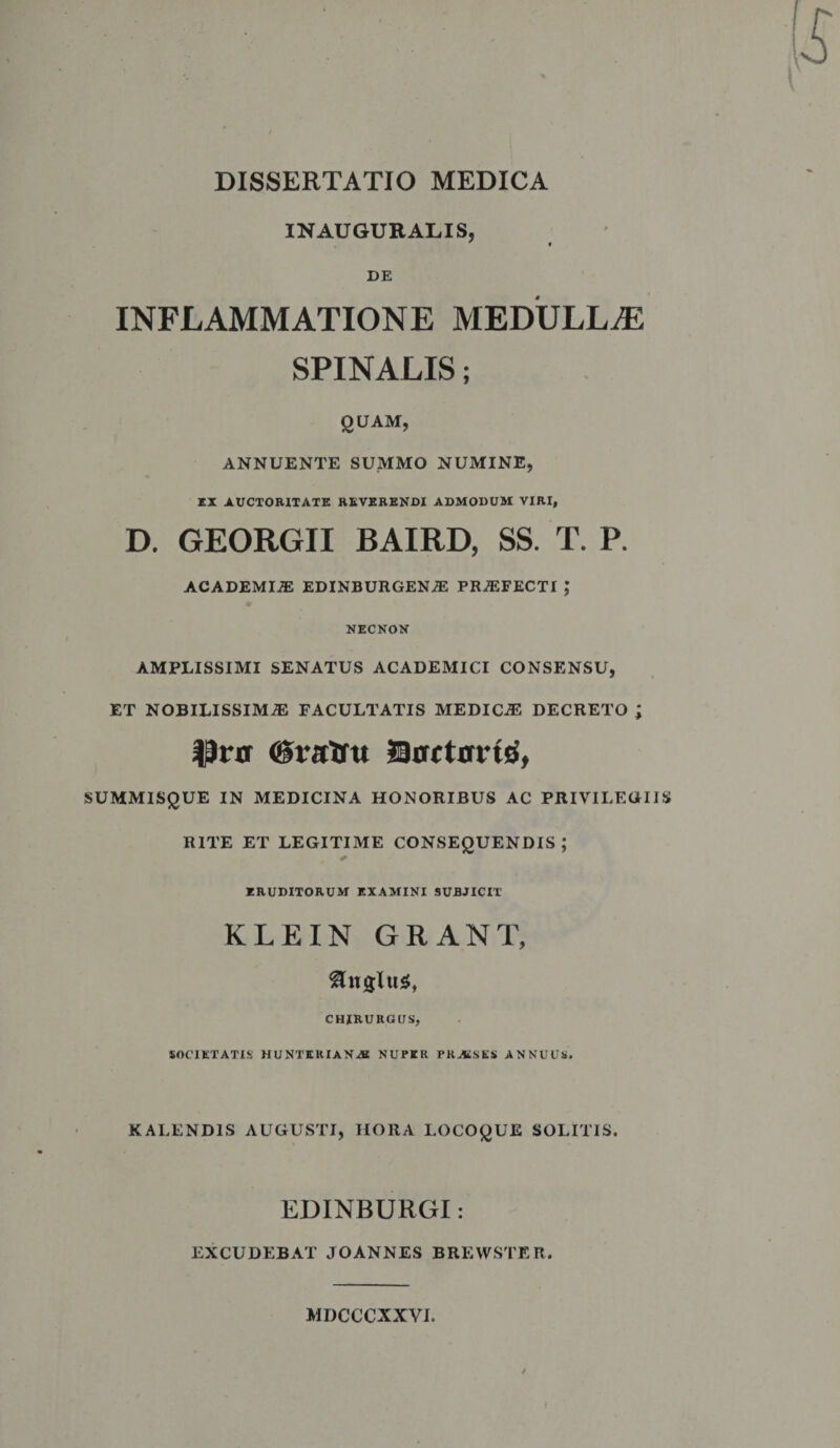 IN AUGURALIS, ' • DE INFLAMMATIONE MEDULLAE SPINALIS; QUAM, ANNUENTE SUMMO NUMINE, EX AUCTORITATE REVERENDI ADMODUM VIRI, D. GEORGII BAIRD, SS. T. P. ACADEMIAE EDINBURGENjE PROFECTI ; NECNON AMPLISSIMI SENATUS ACADEMICI CONSENSU, ET NOBILISSIMAE FACULTATIS MEDICAE DECRETO ; Prn SorcttrrtB', SUMMISQUE IN MEDICINA HONORIBUS AC PRIVILEGIIS RITE ET LEGITIME CONSEQUENDIS ; ERUDITORUM EXAMINI SUBJICIT KLEIN GRANT, Ungitis, CHIRURGUS, SOCIETATIS HUNTEKIAN-SS NUPER PRAi.SKS ANNUUS. KALENDIS AUGUSTI, HORA LOCOQUE SOLITIS. EDINBURGI: EXCUDEBAT JOANNES BREWSTER. MDCCCXXVI.
