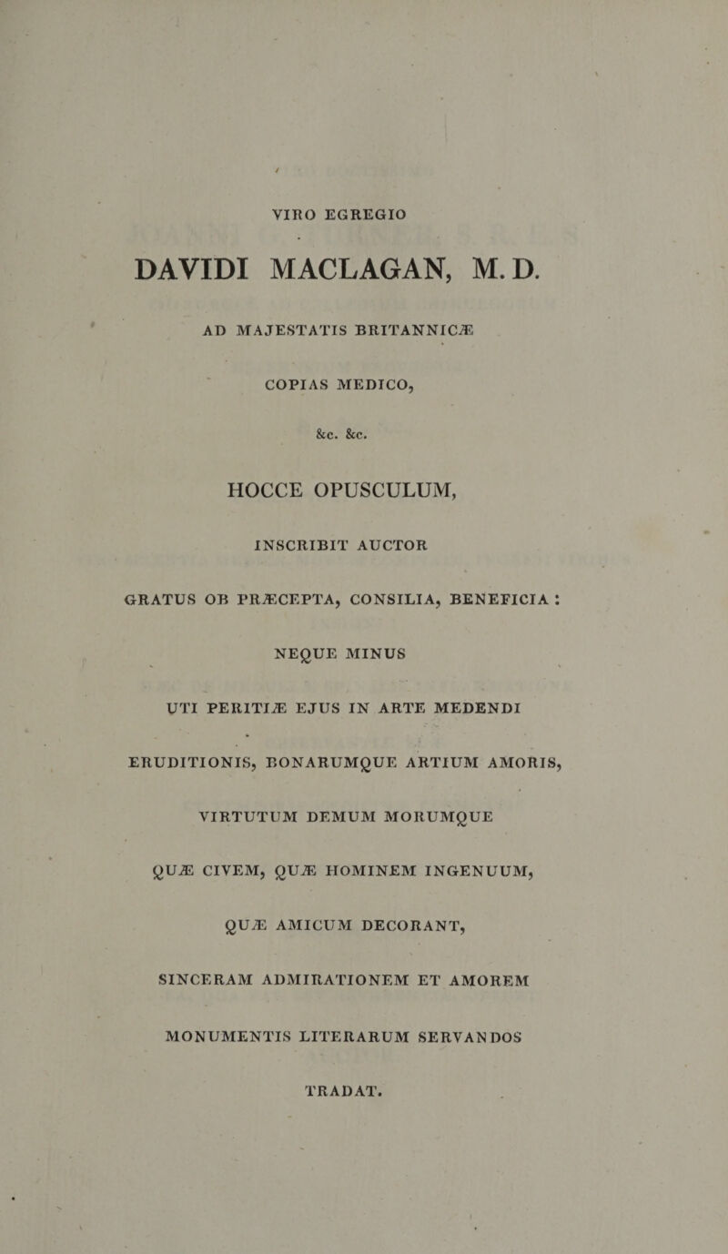 VIRO EGREGIO DA VIDI MACLAGAN, M.D. AD MAJESTATIS BRITANNICAE COPIAS MEDICO, &c. &c. HOCCE OPUSCULUM, INSCRIBIT AUCTOR GRATUS OB PRAECEPTA, CONSILIA, BENEFICIA : NEQUE MINUS UTI PERITIAE EJUS IN ARTE MEDENDI ERUDITIONIS, BONARUMQUE ARTIUM AMORIS, VIRTUTUM DEMUM MORUMQUE QUAE CIVEM, QUAS HOMINEM INGENUUM, QUAE AMICUM DECORANT, SINCERAM ADMIRATIONEM ET AMOREM MONUMENTIS LITERARUM SERVANDOS TRADAT