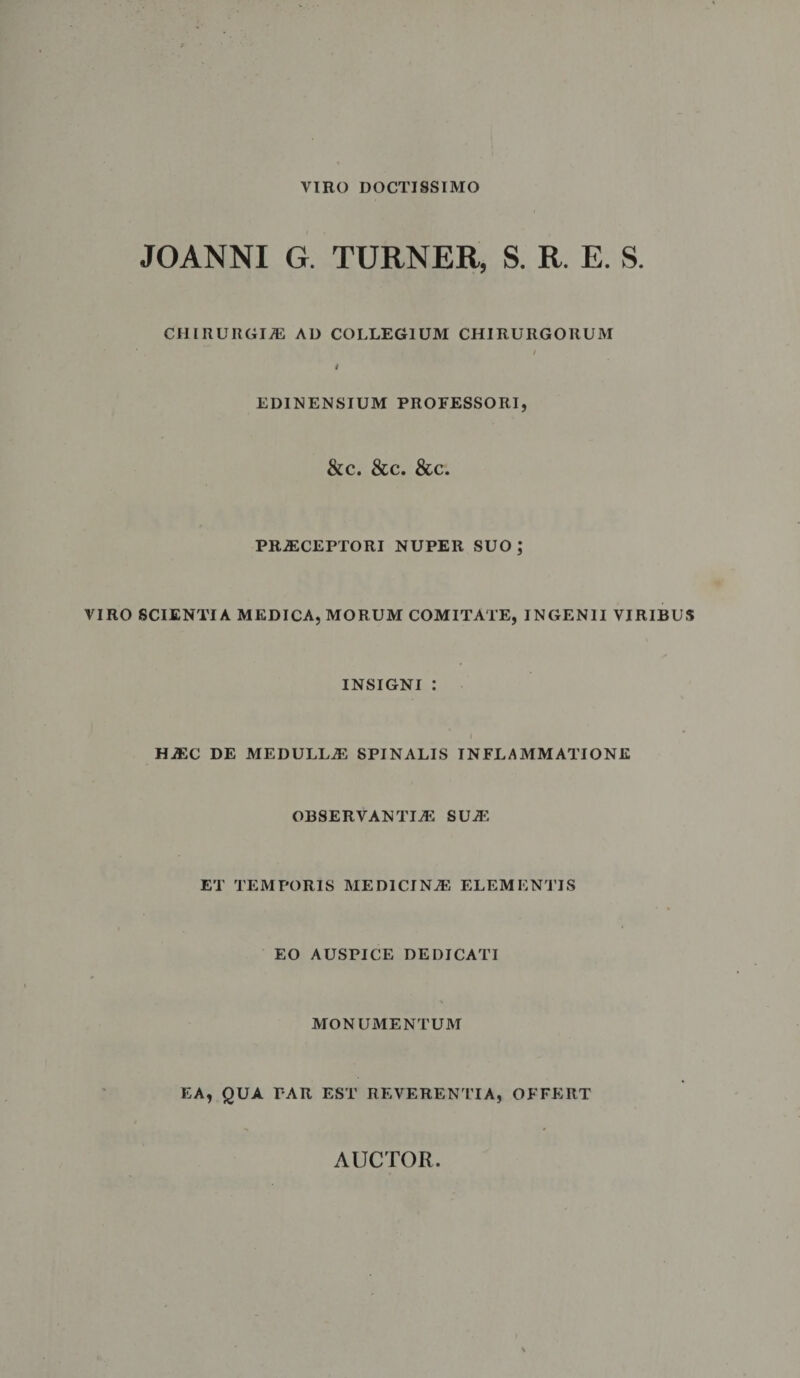VIRO DOCTISSIMO JOANNI G. TURNER, S. R. E. S. CHIRURGI.® AD COLLEGIUM CHIRURGORUM EDINENSIUM PROFESSORI. &c. &c. &c. PR®CEPTORI NUPER SUO; VIRO SCIENTIA MEDICA, MORUM COMITATE, INGENII VIRIBUS INSIGNI : H®C DE MEDULL® SPINALIS INFLAMMATIONE OBSERVANTI® SU® ET TEMPORIS MEDICIN® ELEMENTIS EO AUSPICE DEDICATI MONUMENTUM EA, QUA PAR EST REVERENTIA, OFFERT AUCTOR
