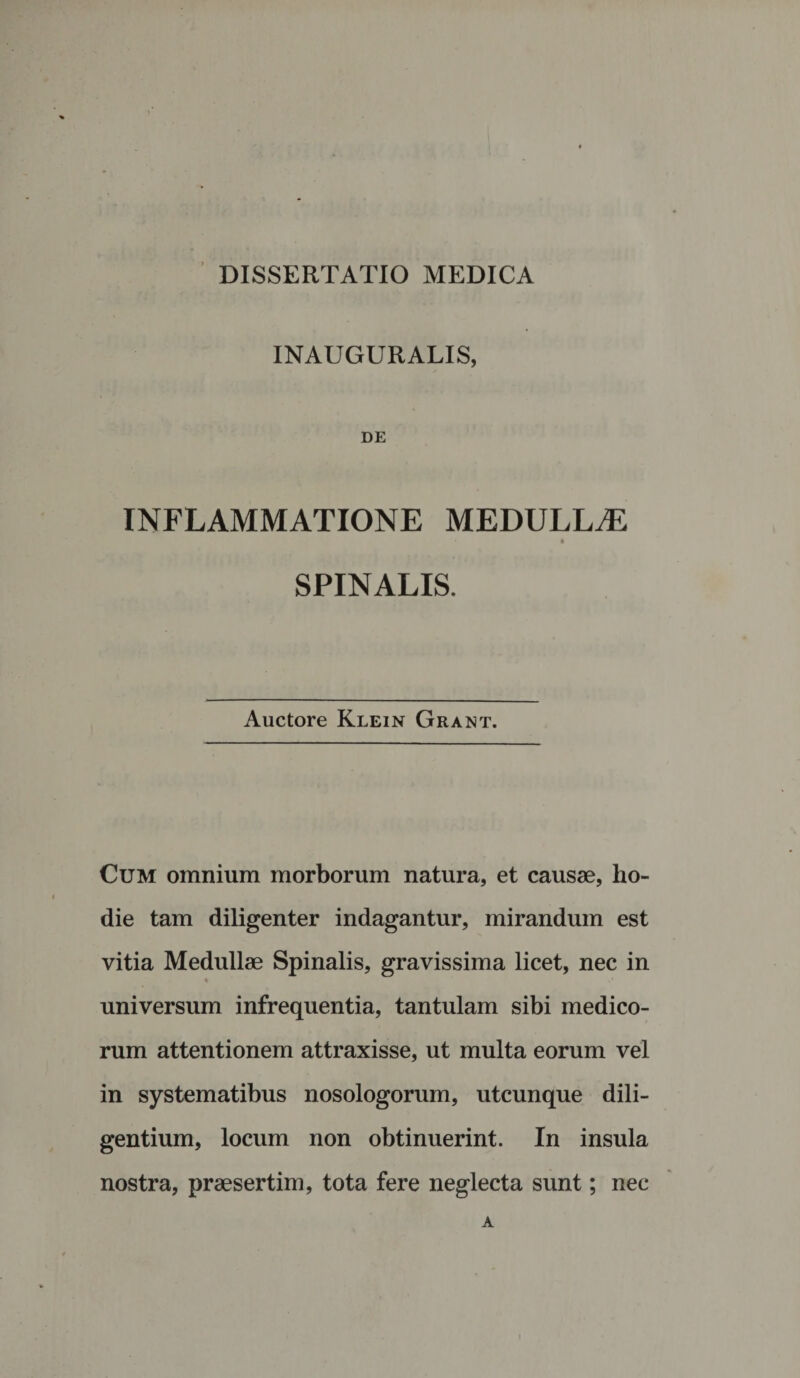 INAUGURALIS, DE INFLAMMATIONE MEDULLAE SPINALIS. Auctore Klein Grant. Cum omnium morborum natura, et causae, ho¬ die tam diligenter indagantur, mirandum est vitia Medullae Spinalis, gravissima licet, nec in % universum infrequentia, tantulam sibi medico¬ rum attentionem attraxisse, ut multa eorum vel in systematibus nosologorum, utcunque dili¬ gentium, locum non obtinuerint. In insula nostra, praesertim, tota fere neglecta sunt; nec