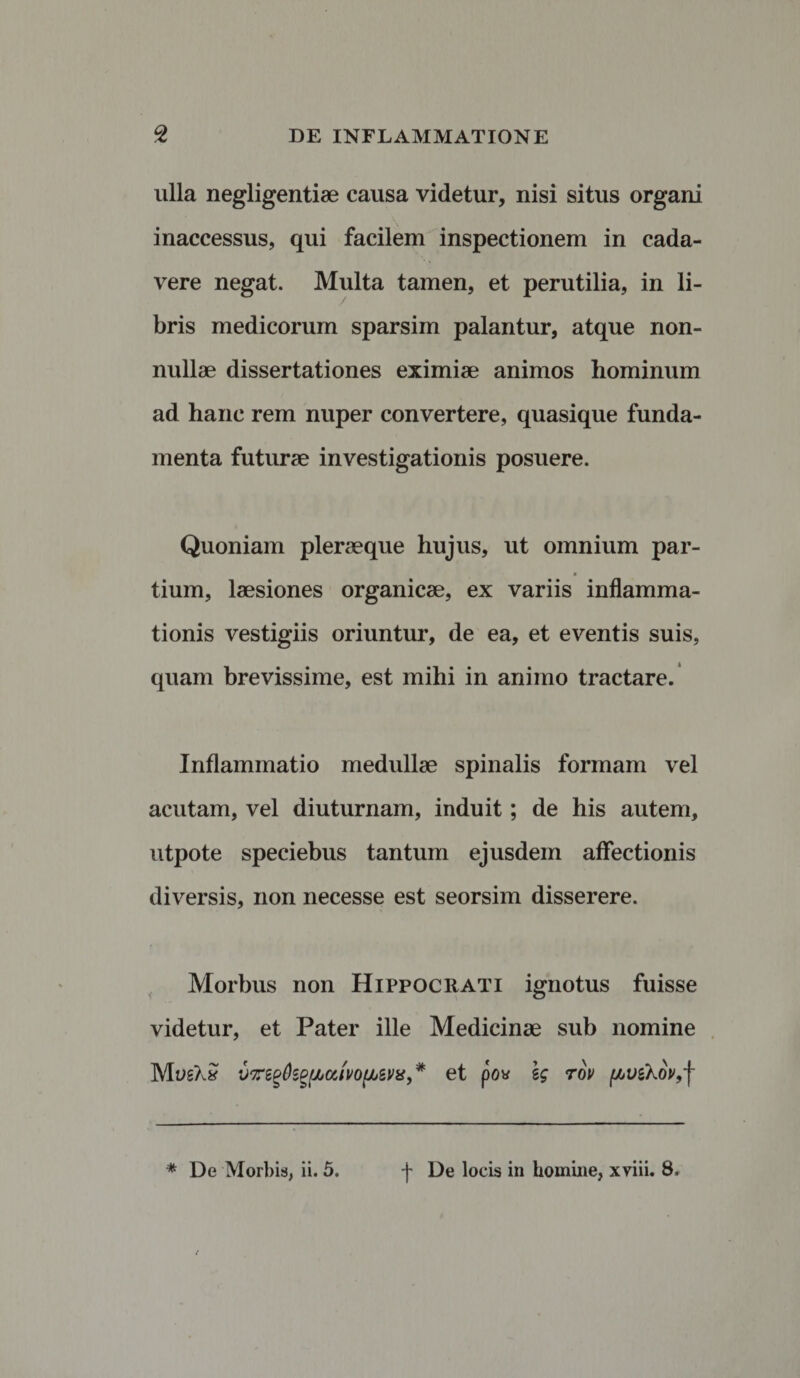 ulla negligentiae causa videtur, nisi situs organi inaccessus, qui facilem inspectionem in cada¬ vere negat. Multa tamen, et perutilia, in li¬ bris medicorum sparsim palantur, atque non¬ nullae dissertationes eximiae animos hominum ad hanc rem nuper convertere, quasique funda¬ menta futurae investigationis posuere. Quoniam pleraeque hujus, ut omnium par- tium, laesiones organicae, ex variis inflamma¬ tionis vestigiis oriuntur, de ea, et eventis suis, quam brevissime, est mihi in animo tractare. Inflammatio medullae spinalis formam vel acutam, vel diuturnam, induit; de his autem, utpote speciebus tantum ejusdem affectionis diversis, non necesse est seorsim disserere. Morbus non Hippocrati ignotus fuisse videtur, et Pater ille Medicinae sub nomine MosX£ vvrzgfogfjjumiJbWis, * et po« Ig tov n>vzhov9-\