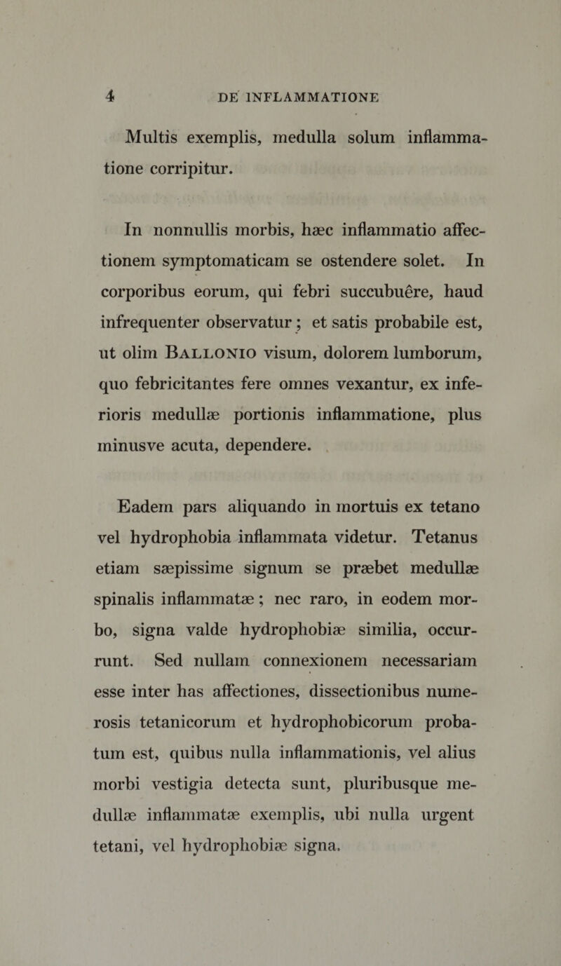 Multis exemplis, medulla solum inflamma¬ tione corripitur. In nonnullis morbis, haec inflammatio affec¬ tionem symptomaticam se ostendere solet. In corporibus eorum, qui febri succubuere, haud infrequenter observatur; et satis probabile est, ut olim Ballonio visum, dolorem lumborum, quo febricitantes fere omnes vexantur, ex infe¬ rioris medullae portionis inflammatione, plus minusve acuta, dependere. Eadem pars aliquando in mortuis ex tetano vel hydrophobia inflammata videtur. Tetanus etiam saepissime signum se praebet medullae spinalis inflammatae; nec raro, in eodem mor¬ bo, signa valde hydrophobiae similia, occur¬ runt. Sed nullam connexionem necessariam esse inter has affectiones, dissectionibus nume¬ rosis tetanicorum et hydrophobicorum proba¬ tum est, quibus nulla inflammationis, vel alius morbi vestigia detecta sunt, pluribusque me¬ dullae inflammatae exemplis, ubi nulla urgent tetani, vel hydrophobiae signa.
