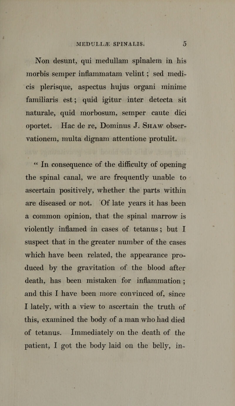Non desunt, qui medullam spinalem in his morbis semper inflammatam velint; sed medi¬ cis plerisque, aspectus hujus organi minime familiaris est; quid igitur inter detecta sit naturale, quid morbosum, semper caute dici oportet. Hac de re, Dominus J. Shaw obser¬ vationem, multa dignam attentione protulit. “ In consequence of the difliculty of opening the spinal canal, we are frequently unable to ascertain positively, whether the parts within are diseased or not. Of late years it has been a common opinion, that the spinal marrow is violently inflamed in cases of tetanus; but I suspect that in the greater number of the cases which have been related, the appearance pro- duced by the gravitation of the blood after death, has been mistaken for inflammation ; and this I have been more convinced of, since I lately, with a view to ascertain the truth of this, examined the body of a man who had died of tetanus. Immediately on the death of the patient, I got the body laid on the belly, in-