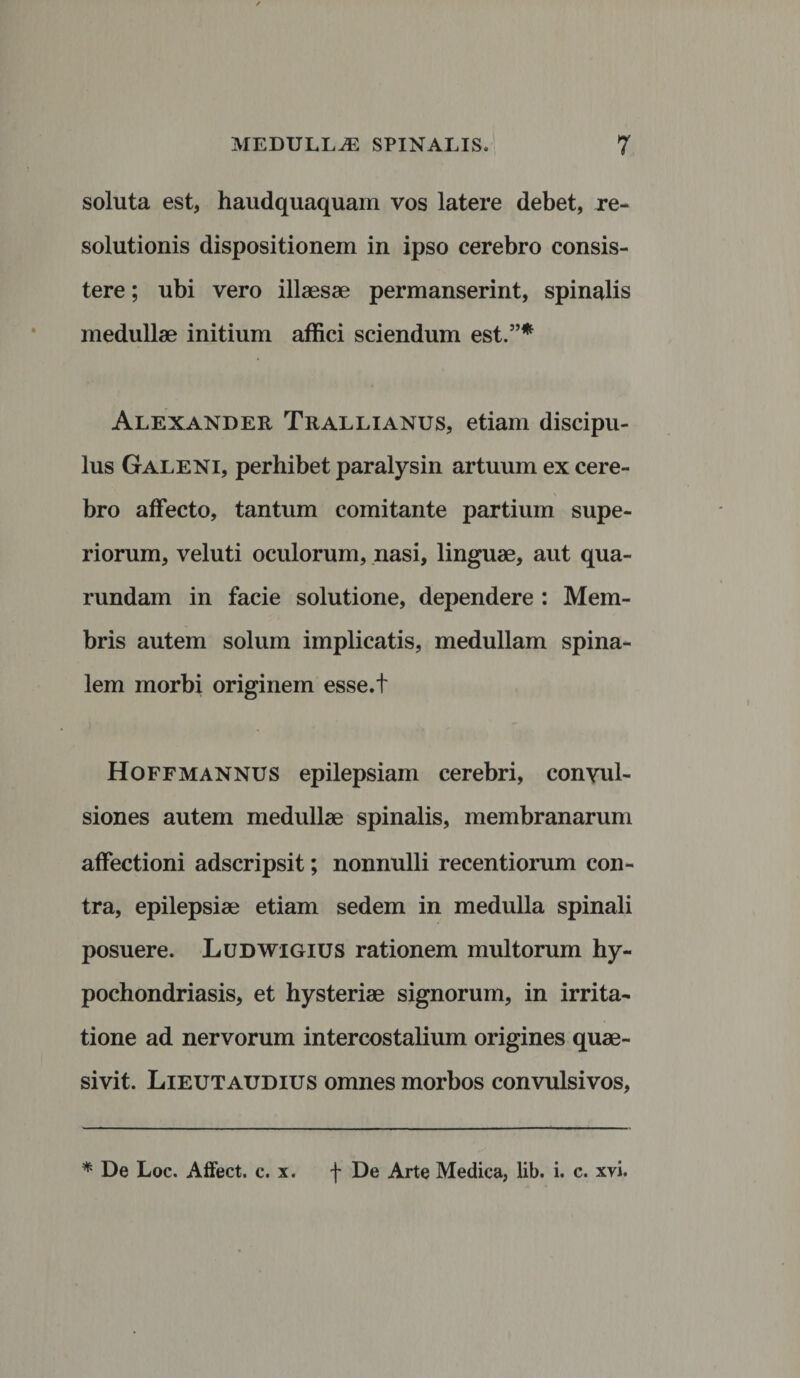 soluta est, haudquaquam vos latere debet, re¬ solutionis dispositionem in ipso cerebro consis¬ tere ; ubi vero illaesae permanserint, spinalis medullae initium affici sciendum est.”* Alexander Trallianus, etiam discipu¬ lus Galeni, perhibet paralysin artuum ex cere¬ bro affecto, tantum comitante partium supe¬ riorum, veluti oculorum, nasi, linguae, aut qua- rundam in facie solutione, dependere : Mem¬ bris autem solum implicatis, medullam spina¬ lem morbi originem esse.t Hoffmannus epilepsiam cerebri, convul¬ siones autem medullae spinalis, membranarum affectioni adscripsit; nonnulli recentiorum con¬ tra, epilepsiae etiam sedem in medulla spinali posuere. Ludwigius rationem multorum hy- pochondriasis, et hysteriae signorum, in irrita¬ tione ad nervorum intercostalium origines quae¬ sivit. Lieutaudius omnes morbos convulsivos, * De Loc. Affect. c. x. f De Arte Medica, lib. i. c. xvi.