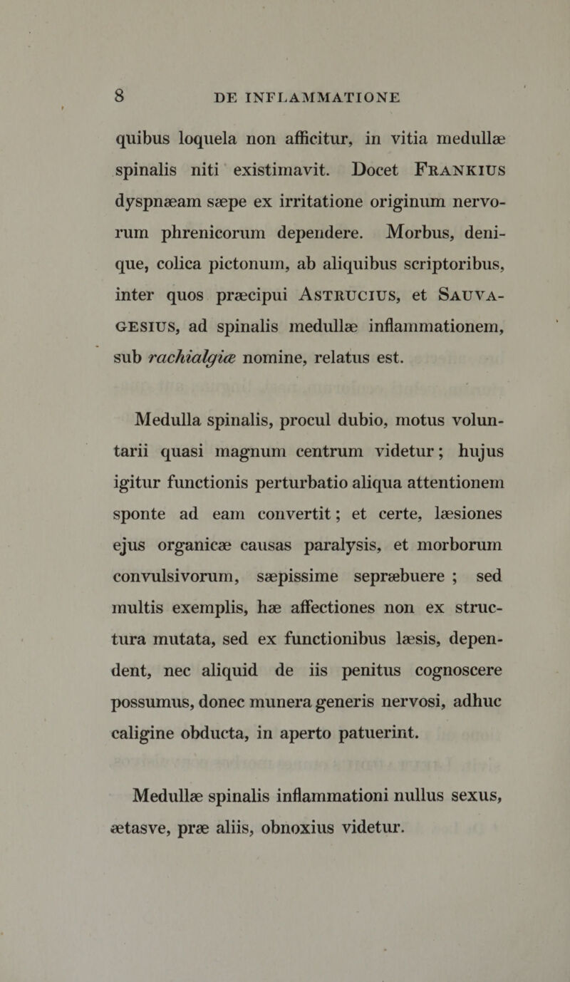 quibus loquela non afficitur, in vitia medullae spinalis niti existimavit. Docet Frankius dyspnaeam saepe ex irritatione originum nervo¬ rum phrenicorum dependere. Morbus, deni¬ que, colica pictonum, ab aliquibus scriptoribus, inter quos praecipui Astrucius, et Sauva- gesius, ad spinalis medullae inflammationem, sub rachialgice nomine, relatus est. Medulla spinalis, procul dubio, motus volun¬ tarii quasi magnum centrum videtur; hujus igitur functionis perturbatio aliqua attentionem sponte ad eam convertit; et certe, laesiones ejus organicae causas paralysis, et morborum convulsivorum, saepissime sepraebuere ; sed multis exemplis, hae affectiones non ex struc¬ tura mutata, sed ex functionibus laesis, depen¬ dent, nec aliquid de iis penitus cognoscere possumus, donec munera generis nervosi, adhuc caligine obducta, in aperto patuerint. Medullae spinalis inflammationi nullus sexus, aetasve, prae aliis, obnoxius videtur.