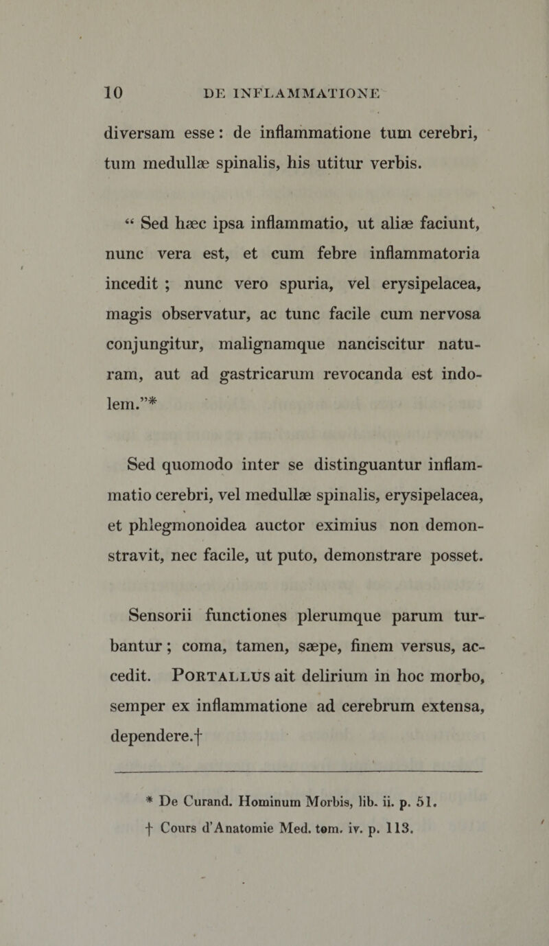 diversam esse: de inflammatione tum cerebri, tum medullae spinalis, his utitur verbis. “ Sed haec ipsa inflammatio, ut aliae faciunt, nunc vera est, et cum febre inflammatoria incedit ; nunc vero spuria, vel erysipelacea, magis observatur, ac tunc facile cum nervosa conjungitur, malignamque nanciscitur natu¬ ram, aut ad gastricarum revocanda est indo¬ lem.”* Sed quomodo inter se distinguantur inflam¬ matio cerebri, vel medullae spinalis, erysipelacea, % et phlegmonoidea auctor eximius non demon¬ stravit, nec facile, ut puto, demonstrare posset. Sensorii functiones plerumque parum tur¬ bantur ; coma, tamen, saepe, finem versus, ac¬ cedit. Portallus ait delirium in hoc morbo, semper ex inflammatione ad cerebrum extensa, dependere.f * De Curand. Hominum Morbis, lib. ii. p. 51. f Cours d’Anatomie Med. tom. iv. p. 113.